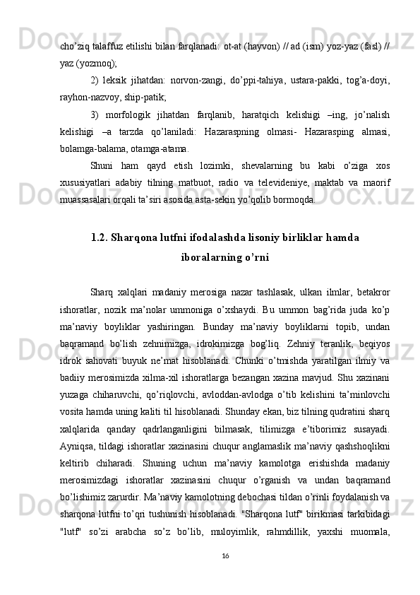 cho’ziq talaffuz etilishi bilan farqlanadi:  ot-at (hayvon) // ad (ism) yoz-yaz (fasl) //
yaz (yozmoq); 
2)   leksik   jihatdan:   norvon-zangi,   do’ppi-tahiya,   ustara-pakki,   tog’a-doyi,
rayhon-nazvoy, ship-patik; 
3)   morfologik   jihatdan   farqlanib,   haratqich   kelishigi   –ing,   jo’nalish
kelishigi   –a   tarzda   qo’laniladi:   Hazaraspning   olmasi-   Hazarasping   almasi,
bolamga-balama, otamga-atama. 
Shuni   ham   qayd   etish   lozimki,   shevalarning   bu   kabi   o’ziga   xos
xususiyatlari   adabiy   tilning   matbuot,   radio   va   televideniye,   maktab   va   maorif
muassasalari orqali ta’siri asosida asta-sekin yo’qolib bormoqda.
1.2. Sharqona lutfni ifodalashda lisoniy birliklar hamda
iboralarning o’rni
Sharq   xalqlari   madaniy   merosiga   nazar   tashlasak,   ulkan   ilmlar,   betakror
ishoratlar,   nozik   ma’nolar   ummoniga   o’xshaydi.   Bu   ummon   bag’rida   juda   ko’p
ma’naviy   boyliklar   yashiringan.   Bunday   ma’naviy   boyliklarni   topib,   undan
baqramand   bo’lish   zehnimizga,   idrokimizga   bog’liq.   Zehniy   teranlik,   beqiyos
idrok   sahovati   buyuk   ne’mat   hisoblanadi.   Chunki   o’tmishda   yaratilgan   ilmiy   va
badiiy merosimizda xilma-xil  ishoratlarga bezangan xazina mavjud. Shu xazinani
yuzaga   chiharuvchi,   qo’riqlovchi,   avloddan-avlodga   o’tib   kelishini   ta’minlovchi
vosita hamda uning kaliti til hisoblanadi. Shunday ekan, biz tilning qudratini sharq
xalqlarida   qanday   qadrlanganligini   bilmasak,   tilimizga   e’tiborimiz   susayadi.
Ayniqsa,  tildagi  ishoratlar  xazinasini   chuqur   anglamaslik  ma’naviy  qashshoqlikni
keltirib   chiharadi.   Shuning   uchun   ma’naviy   kamolotga   erishishda   madaniy
merosimizdagi   ishoratlar   xazinasini   chuqur   o’rganish   va   undan   baqramand
bo’lishimiz zarurdir. Ma’naviy kamolotning debochasi tildan o’rinli foydalanish va
sharqona lutfni to’qri tushunish hisoblanadi. "Sharqona lutf" birikmasi tarkibidagi
"lutf"   so’zi   arabcha   so’z   bo’lib,   muloyimlik,   rahmdillik,   yaxshi   muomala,
16 