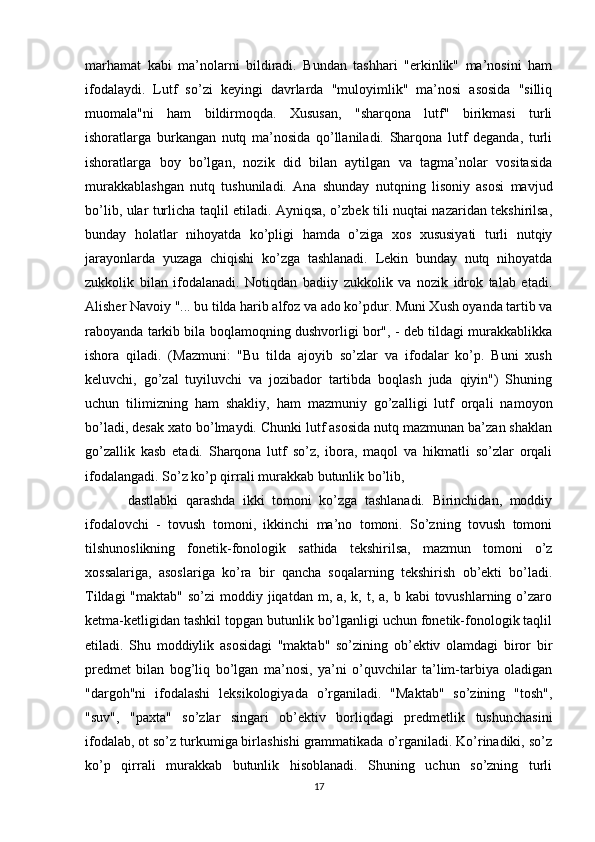 marhamat   kabi   ma’nolarni   bildiradi.   Bundan   tashhari   "erkinlik"   ma’nosini   ham
ifodalaydi.   Lutf   so’zi   keyingi   davrlarda   "muloyimlik"   ma’nosi   asosida   "silliq
muomala"ni   ham   bildirmoqda.   Xususan,   "sharqona   lutf"   birikmasi   turli
ishoratlarga   burkangan   nutq   ma’nosida   qo’llaniladi.   Sharqona   lutf   deganda,   turli
ishoratlarga   boy   bo’lgan,   nozik   did   bilan   aytilgan   va   tagma’nolar   vositasida
murakkablashgan   nutq   tushuniladi.   Ana   shunday   nutqning   lisoniy   asosi   mavjud
bo’lib, ular turlicha taqlil etiladi. Ayniqsa, o’zbek tili nuqtai nazaridan tekshirilsa,
bunday   holatlar   nihoyatda   ko’pligi   hamda   o’ziga   xos   xususiyati   turli   nutqiy
jarayonlarda   yuzaga   chiqishi   ko’zga   tashlanadi.   Lekin   bunday   nutq   nihoyatda
zukkolik   bilan   ifodalanadi.   Notiqdan   badiiy   zukkolik   va   nozik   idrok   talab   etadi.
Alisher Navoiy "... bu tilda harib alfoz va ado ko’pdur. Muni Xush oyanda tartib va
raboyanda tarkib bila boqlamoqning dushvorligi bor", - deb tildagi murakkablikka
ishora   qiladi.   (Mazmuni:   "Bu   tilda   ajoyib   so’zlar   va   ifodalar   ko’p.   Buni   xush
keluvchi,   go’zal   tuyiluvchi   va   jozibador   tartibda   boqlash   juda   qiyin")   Shuning
uchun   tilimizning   ham   shakliy,   ham   mazmuniy   go’zalligi   lutf   orqali   namoyon
bo’ladi, desak xato bo’lmaydi. Chunki lutf asosida nutq mazmunan ba’zan shaklan
go’zallik   kasb   etadi.   Sharqona   lutf   so’z,   ibora,   maqol   va   hikmatli   so’zlar   orqali
ifodalangadi. So’z ko’p qirrali murakkab butunlik bo’lib, 
dastlabki   qarashda   ikki   tomoni   ko’zga   tashlanadi.   Birinchidan,   moddiy
ifodalovchi   -   tovush   tomoni,   ikkinchi   ma’no   tomoni.   So’zning   tovush   tomoni
tilshunoslikning   fonetik-fonologik   sathida   tekshirilsa,   mazmun   tomoni   o’z
xossalariga,   asoslariga   ko’ra   bir   qancha   soqalarning   tekshirish   ob’ekti   bo’ladi.
Tildagi  "maktab"  so’zi  moddiy jiqatdan m, a, k, t, a, b kabi  tovushlarning o’zaro
ketma-ketligidan tashkil topgan butunlik bo’lganligi uchun fonetik-fonologik taqlil
etiladi.   Shu   moddiylik   asosidagi   "maktab"   so’zining   ob’ektiv   olamdagi   biror   bir
predmet   bilan   bog’liq   bo’lgan   ma’nosi,   ya’ni   o’quvchilar   ta’lim-tarbiya   oladigan
"dargoh"ni   ifodalashi   leksikologiyada   o’rganiladi.   "Maktab"   so’zining   "tosh",
"suv",   "paxta"   so’zlar   singari   ob’ektiv   borliqdagi   predmetlik   tushunchasini
ifodalab, ot so’z turkumiga birlashishi grammatikada o’rganiladi. Ko’rinadiki, so’z
ko’p   qirrali   murakkab   butunlik   hisoblanadi.   Shuning   uchun   so’zning   turli
17 