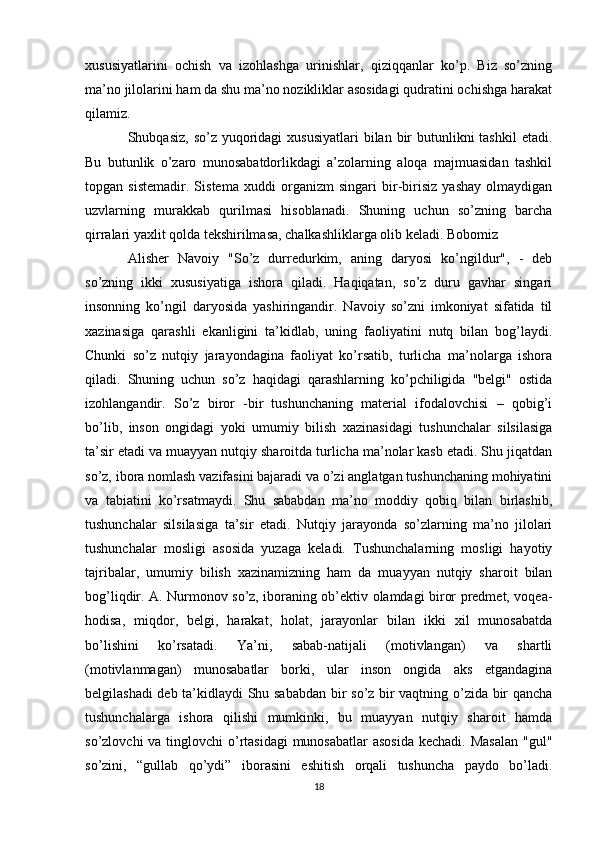 xususiyatlarini   ochish   va   izohlashga   urinishlar,   qiziqqanlar   ko’p.   Biz   so’zning
ma’no jilolarini ham da shu ma’no nozikliklar asosidagi qudratini ochishga harakat
qilamiz. 
Shubqasiz, so’z  yuqoridagi  xususiyatlari  bilan bir  butunlikni  tashkil  etadi.
Bu   butunlik   o’zaro   munosabatdorlikdagi   a’zolarning   aloqa   majmuasidan   tashkil
topgan   sistemadir.   Sistema   xuddi   organizm   singari   bir-birisiz   yashay   olmaydigan
uzvlarning   murakkab   qurilmasi   hisoblanadi.   Shuning   uchun   so’zning   barcha
qirralari yaxlit qolda tekshirilmasa, chalkashliklarga olib keladi. Bobomiz 
Alisher   Navoiy   "So’z   durredurkim,   aning   daryosi   ko’ngildur",   -   deb
so’zning   ikki   xususiyatiga   ishora   qiladi.   Haqiqatan,   so’z   duru   gavhar   singari
insonning   ko’ngil   daryosida   yashiringandir.   Navoiy   so’zni   imkoniyat   sifatida   til
xazinasiga   qarashli   ekanligini   ta’kidlab,   uning   faoliyatini   nutq   bilan   bog’laydi.
Chunki   so’z   nutqiy   jarayondagina   faoliyat   ko’rsatib,   turlicha   ma’nolarga   ishora
qiladi.   Shuning   uchun   so’z   haqidagi   qarashlarning   ko’pchiligida   "belgi"   ostida
izohlangandir.   So’z   biror   -bir   tushunchaning   material   ifodalovchisi   –   qobig’i
bo’lib,   inson   ongidagi   yoki   umumiy   bilish   xazinasidagi   tushunchalar   silsilasiga
ta’sir etadi va muayyan nutqiy sharoitda turlicha ma’nolar kasb etadi. Shu jiqatdan
so’z, ibora nomlash vazifasini bajaradi va o’zi anglatgan tushunchaning mohiyatini
va   tabiatini   ko’rsatmaydi.   Shu   sababdan   ma’no   moddiy   qobiq   bilan   birlashib,
tushunchalar   silsilasiga   ta’sir   etadi.   Nutqiy   jarayonda   so’zlarning   ma’no   jilolari
tushunchalar   mosligi   asosida   yuzaga   keladi.   Tushunchalarning   mosligi   hayotiy
tajribalar,   umumiy   bilish   xazinamizning   ham   da   muayyan   nutqiy   sharoit   bilan
bog’liqdir. A. Nurmonov so’z, iboraning ob’ektiv olamdagi biror predmet, voqea-
hodisa,   miqdor,   belgi,   harakat,   holat,   jarayonlar   bilan   ikki   xil   munosabatda
bo’lishini   ko’rsatadi.   Ya’ni,   sabab-natijali   (motivlangan)   va   shartli
(motivlanmagan)   munosabatlar   borki,   ular   inson   ongida   aks   etgandagina
belgilashadi deb ta’kidlaydi Shu sababdan bir so’z bir vaqtning o’zida bir qancha
tushunchalarga   ishora   qilishi   mumkinki,   bu   muayyan   nutqiy   sharoit   hamda
so’zlovchi  va tinglovchi  o’rtasidagi  munosabatlar  asosida kechadi. Masalan  "gul"
so’zini,   “gullab   qo’ydi”   iborasini   eshitish   orqali   tushuncha   paydo   bo’ladi.
18 