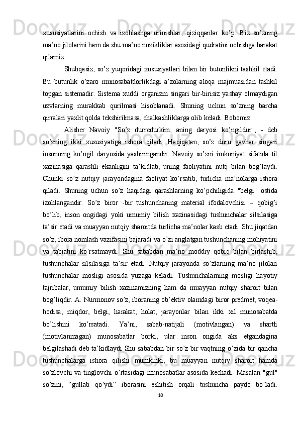 xususiyatlarini   ochish   va   izohlashga   urinishlar,   qiziqqanlar   ko’p.   Biz   so’zning
ma’no jilolarini ham da shu ma’no nozikliklar asosidagi qudratini ochishga harakat
qilamiz. 
Shubqasiz, so’z  yuqoridagi  xususiyatlari  bilan bir  butunlikni  tashkil  etadi.
Bu   butunlik   o’zaro   munosabatdorlikdagi   a’zolarning   aloqa   majmuasidan   tashkil
topgan   sistemadir.   Sistema   xuddi   organizm   singari   bir-birisiz   yashay   olmaydigan
uzvlarning   murakkab   qurilmasi   hisoblanadi.   Shuning   uchun   so’zning   barcha
qirralari yaxlit qolda tekshirilmasa, chalkashliklarga olib keladi. Bobomiz 
Alisher   Navoiy   "So’z   durredurkim,   aning   daryosi   ko’ngildur",   -   deb
so’zning   ikki   xususiyatiga   ishora   qiladi.   Haqiqatan,   so’z   duru   gavhar   singari
insonning   ko’ngil   daryosida   yashiringandir.   Navoiy   so’zni   imkoniyat   sifatida   til
xazinasiga   qarashli   ekanligini   ta’kidlab,   uning   faoliyatini   nutq   bilan   bog’laydi.
Chunki   so’z   nutqiy   jarayondagina   faoliyat   ko’rsatib,   turlicha   ma’nolarga   ishora
qiladi.   Shuning   uchun   so’z   haqidagi   qarashlarning   ko’pchiligida   "belgi"   ostida
izohlangandir.   So’z   biror   -bir   tushunchaning   material   ifodalovchisi   –   qobig’i
bo’lib,   inson   ongidagi   yoki   umumiy   bilish   xazinasidagi   tushunchalar   silsilasiga
ta’sir etadi va muayyan nutqiy sharoitda turlicha ma’nolar kasb etadi. Shu jiqatdan
so’z, ibora nomlash vazifasini bajaradi va o’zi anglatgan tushunchaning mohiyatini
va   tabiatini   ko’rsatmaydi.   Shu   sababdan   ma’no   moddiy   qobiq   bilan   birlashib,
tushunchalar   silsilasiga   ta’sir   etadi.   Nutqiy   jarayonda   so’zlarning   ma’no   jilolari
tushunchalar   mosligi   asosida   yuzaga   keladi.   Tushunchalarning   mosligi   hayotiy
tajribalar,   umumiy   bilish   xazinamizning   ham   da   muayyan   nutqiy   sharoit   bilan
bog’liqdir. A. Nurmonov so’z, iboraning ob’ektiv olamdagi biror predmet, voqea-
hodisa,   miqdor,   belgi,   harakat,   holat,   jarayonlar   bilan   ikki   xil   munosabatda
bo’lishini   ko’rsatadi.   Ya’ni,   sabab-natijali   (motivlangan)   va   shartli
(motivlanmagan)   munosabatlar   borki,   ular   inson   ongida   aks   etgandagina
belgilashadi deb ta’kidlaydi Shu sababdan bir so’z bir vaqtning o’zida bir qancha
tushunchalarga   ishora   qilishi   mumkinki,   bu   muayyan   nutqiy   sharoit   hamda
so’zlovchi  va tinglovchi  o’rtasidagi  munosabatlar  asosida kechadi. Masalan  "gul"
so’zini,   “gullab   qo’ydi”   iborasini   eshitish   orqali   tushuncha   paydo   bo’ladi.
18