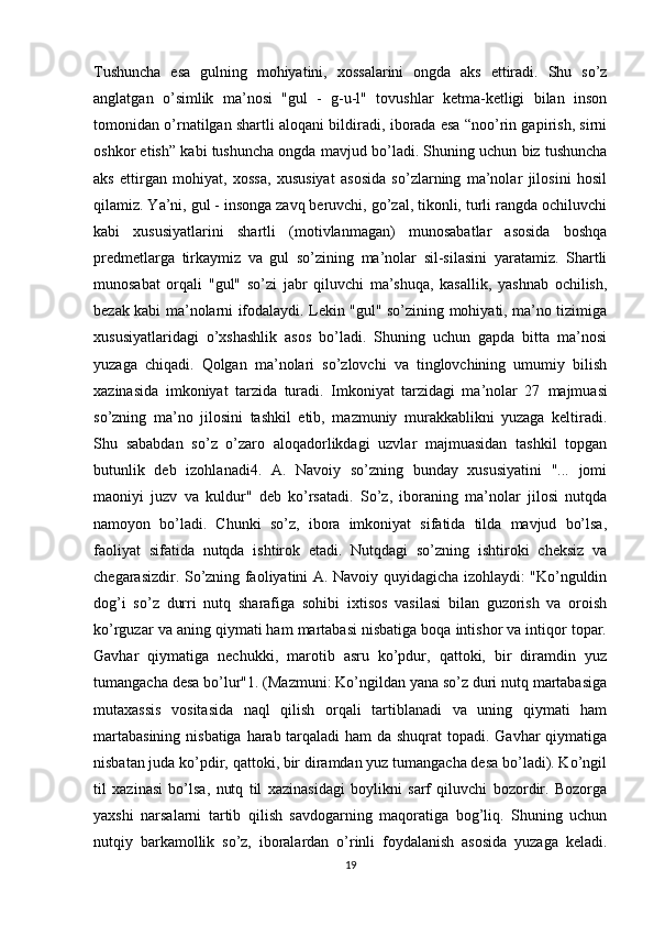 Tushuncha   esa   gulning   mohiyatini,   xossalarini   ongda   aks   ettiradi.   Shu   so’z
anglatgan   o’simlik   ma’nosi   "gul   -   g-u-l"   tovushlar   ketma-ketligi   bilan   inson
tomonidan o’rnatilgan shartli aloqani bildiradi, iborada esa “noo’rin gapirish, sirni
oshkor etish” kabi tushuncha ongda mavjud bo’ladi. Shuning uchun biz tushuncha
aks   ettirgan   mohiyat,   xossa,   xususiyat   asosida   so’zlarning   ma’nolar   jilosini   hosil
qilamiz. Ya’ni, gul - insonga zavq beruvchi, go’zal, tikonli, turli rangda ochiluvchi
kabi   xususiyatlarini   shartli   (motivlanmagan)   munosabatlar   asosida   boshqa
predmetlarga   tirkaymiz   va   gul   so’zining   ma’nolar   sil-silasini   yaratamiz.   Shartli
munosabat   orqali   "gul"   so’zi   jabr   qiluvchi   ma’shuqa,   kasallik,   yashnab   ochilish,
bezak kabi ma’nolarni ifodalaydi. Lekin "gul" so’zining mohiyati, ma’no tizimiga
xususiyatlaridagi   o’xshashlik   asos   bo’ladi.   Shuning   uchun   gapda   bitta   ma’nosi
yuzaga   chiqadi.   Qolgan   ma’nolari   so’zlovchi   va   tinglovchining   umumiy   bilish
xazinasida   imkoniyat   tarzida   turadi.   Imkoniyat   tarzidagi   ma’nolar   27   majmuasi
so’zning   ma’no   jilosini   tashkil   etib,   mazmuniy   murakkablikni   yuzaga   keltiradi.
Shu   sababdan   so’z   o’zaro   aloqadorlikdagi   uzvlar   majmuasidan   tashkil   topgan
butunlik   deb   izohlanadi4.   A.   Navoiy   so’zning   bunday   xususiyatini   "...   jomi
maoniyi   juzv   va   kuldur"   deb   ko’rsatadi.   So’z,   iboraning   ma’nolar   jilosi   nutqda
namoyon   bo’ladi.   Chunki   so’z,   ibora   imkoniyat   sifatida   tilda   mavjud   bo’lsa,
faoliyat   sifatida   nutqda   ishtirok   etadi.   Nutqdagi   so’zning   ishtiroki   cheksiz   va
chegarasizdir. So’zning faoliyatini A. Navoiy quyidagicha izohlaydi: "Ko’nguldin
dog’i   so’z   durri   nutq   sharafiga   sohibi   ixtisos   vasilasi   bilan   guzorish   va   oroish
ko’rguzar va aning qiymati ham martabasi nisbatiga boqa intishor va intiqor topar.
Gavhar   qiymatiga   nechukki,   marotib   asru   ko’pdur,   qattoki,   bir   diramdin   yuz
tumangacha desa bo’lur"1. (Mazmuni: Ko’ngildan yana so’z duri nutq martabasiga
mutaxassis   vositasida   naql   qilish   orqali   tartiblanadi   va   uning   qiymati   ham
martabasining  nisbatiga harab tarqaladi  ham  da shuqrat topadi. Gavhar qiymatiga
nisbatan juda ko’pdir, qattoki, bir diramdan yuz tumangacha desa bo’ladi). Ko’ngil
til   xazinasi   bo’lsa,   nutq   til   xazinasidagi   boylikni   sarf   qiluvchi   bozordir.   Bozorga
yaxshi   narsalarni   tartib   qilish   savdogarning   maqoratiga   bog’liq.   Shuning   uchun
nutqiy   barkamollik   so’z,   iboralardan   o’rinli   foydalanish   asosida   yuzaga   keladi.
19 