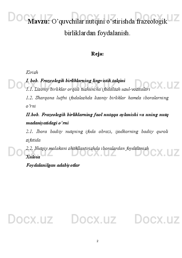 Mavzu:   O’quvchilar nutqini o’stirishda frazeologik
birliklardan foydalanish.
Reja:
Kirish
I. bob.  Frazeologik birliklarning lingvistik talqini
1.1. Lisoniy birliklar orqali tushuncha ifodalash usul-vositalari 
1.2.   Sharqona   lutfni   ifodalashda   lisoniy   birliklar   hamda   iboralarning
o’rni
II.bob.   Frazeologik birliklarning faol nutqqa aylanishi va uning nutq
madaniyatidagi o’rni 
2.1.   Ibora   badiiy   nutqning   ifoda   obrazi,   ijodkorning   badiiy   quroli
sifatida 
2.2. Nutqiy malakani shakllantirishda iboralardan foydalanish
Xulosa
Foydalanilgan adabiyotlar
2 