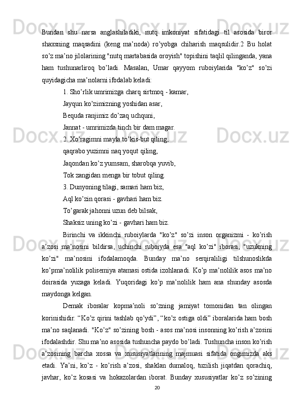 Bundan   shu   narsa   anglashiladiki,   nutq   imkoniyat   sifatidagi   til   asosida   biror
shaxsning   maqsadini   (keng   ma’noda)   ro’yobga   chiharish   maqsulidir.2   Bu   holat
so’z ma’no jilolarining "nutq martabasida oroyish" topishini taqlil qilinganda, yana
ham   tushunarliroq   bo’ladi.   Masalan,   Umar   qayyom   ruboiylarida   "ko’z"   so’zi
quyidagicha ma’nolarni ifodalab keladi: 
1. Sho’rlik umrimizga charq sirtmoq - kamar, 
Jayqun ko’zimizning yoshidan asar, 
Bequda ranjimiz do’zaq uchquni, 
Jannat - umrimizda tinch bir dam magar. 
2. Xo’ragimni mayla to’kis-but qiling, 
qaqrabo yuzimni naq yoqut qiling, 
Jaqondan ko’z yumsam, sharobqa yuvib, 
Tok zangidan menga bir tobut qiling. 
3. Dunyoning tilagi, samari ham biz, 
Aql ko’zin qorasi - gavhari ham biz. 
To’garak jahonni uzun deb bilsak, 
Shaksiz uning ko’zi - gavhari ham biz. 
Birinchi   va   ikkinchi   ruboiylarda   "ko’z"   so’zi   inson   organizmi   -   ko’rish
a’zosi   ma’nosini   bildirsa,   uchinchi   ruboiyda   esa   "aql   ko’zi"   iborasi,   "uzukning
ko’zi"   ma’nosini   ifodalamoqda.   Bunday   ma’no   serqiraliligi   tilshunoslikda
ko’pma’nolilik polisemiya atamasi ostida izohlanadi. Ko’p ma’nolilik asos ma’no
doirasida   yuzaga   keladi.   Yuqoridagi   ko’p   ma’nolilik   ham   ana   shunday   asosda
maydonga kelgan. 
Demak   iboralar   kopma’noli   so’zning   jamiyat   tomonidan   tan   olingan
korinishidir. “Ko’z qirini tashlab qo’ydi”, “ko’z ostiga oldi” iboralarida ham bosh
ma’no saqlanadi. "Ko’z" so’zining bosh - asos ma’nosi insonning ko’rish a’zosini
ifodalashdir. Shu ma’no asosida tushuncha paydo bo’ladi. Tushuncha inson ko’rish
a’zosining   barcha   xossa   va   xususiyatlarining   majmuasi   sifatida   ongimizda   aks
etadi.   Ya’ni,   ko’z   -   ko’rish   a’zosi,   shaklan   dumaloq,   tuzilish   jiqatdan   qorachiq,
javhar,   ko’z   kosasi   va   hokazolardan   iborat.   Bunday   xususiyatlar   ko’z   so’zining
20 