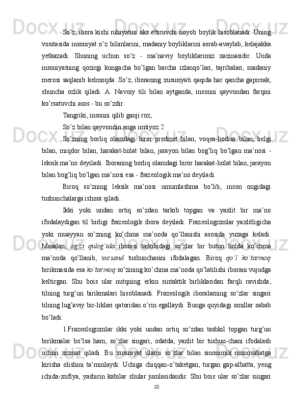 So’z, ibora kishi ruhiyatini aks ettiruvchi noyob boylik hisoblanadi. Uning
vositasida insoniyat o’z bilimlarini, madaniy boyliklarini asrab-avaylab, kelajakka
yetkazadi.   Shuning   uchun   so’z   -   ma’naviy   boyliklarimiz   xazinasidir.   Unda
insoniyatning   qozirgi   kungacha   bo’lgan   barcha   izlanqo’lari,   tajribalari,   madaniy
merosi saqlanib kelmoqda. So’z, iboraning xususiyati qaqida har qancha gapirsak,
shuncha   ozlik   qiladi.   A.   Navoiy   tili   bilan   aytganda,   insonni   qayvondan   farqini
ko’rsatuvchi asos - bu so’zdir. 
Tangriki, insonni qilib ganji roz, 
So’z bilan qayvondin anga imtiyoz.2 
So’zning   borliq   olamdagi   biror   predmet   bilan,   voqea-hodisa   bilan,   belgi
bilan,   miqdor   bilan,   harakat-holat   bilan,   jarayon   bilan   bog’liq   bo’lgan   ma’nosi   -
leksik ma’no deyiladi. Iboraning borliq olamdagi biror harakat-holat bilan, jarayon
bilan bog’liq bo’lgan ma’nosi esa - frazeologik ma’no deyiladi. 
Biroq   so’zning   leksik   ma’nosi   umumlashma   bo’lib,   inson   ongidagi
tushunchalarga ishora qiladi. 
Ikki   yoki   undan   ortiq   so’zdan   tarkib   topgan   va   yaxlit   bir   ma’no
ifodalaydigan   til   birligi   frazeologik   ibora   deyiladi.   Frazeologizmlar   yaxlitligicha
yoki   muayyan   so’zning   ko’chma   ma’noda   qo’llanishi   asosida   yuzaga   keladi.
Masalan,   og’zi   qulog’ida   iborasi   tarkibidagi   so’zlar   bir   butun   holda   ko’chma
ma’noda   qo’llanib,   xursand   tushunchasini   ifodalagan.   Biroq   qo’l   ko’tarmoq
birikmasida esa  ko’tarmoq  so’zining ko’chma ma’noda qo’latilishi iborani vujudga
keltirgan.   Shu   bois   ular   nutqning   erkin   sintaktik   birliklaridan   farqli   ravishda,
tilning   turg’un   birikmalari   hisoblanadi.   Frazeologik   iboralarning   so’zlar   singari
tilning lug’aviy bir-liklari qatoridan o’rin egallaydi. Bunga quyidagi omillar sabab
bo’ladi: 
1.Frazeologizmlar   ikki   yoki   undan   ortiq   so’zdan   tashkil   topgan   turg’un
birikmalar   bo’lsa   ham,   so’zlar   singari,   odatda,   yaxlit   bir   tushun-chani   ifodalash
uchun   xizmat   qiladi.   Bu   xususiyat   ularni   so’zlar   bilan   sinonimik   munosabatga
kirisha   olishini   ta’minlaydi:   Uchiga   chiqqan-o’taketgan,   turgan   gap-albatta,   yeng
ichida-xufiya,   yashirin   kabilar   shular   jumlasidandir.   Shu   bois   ular   so’zlar   singari
22 