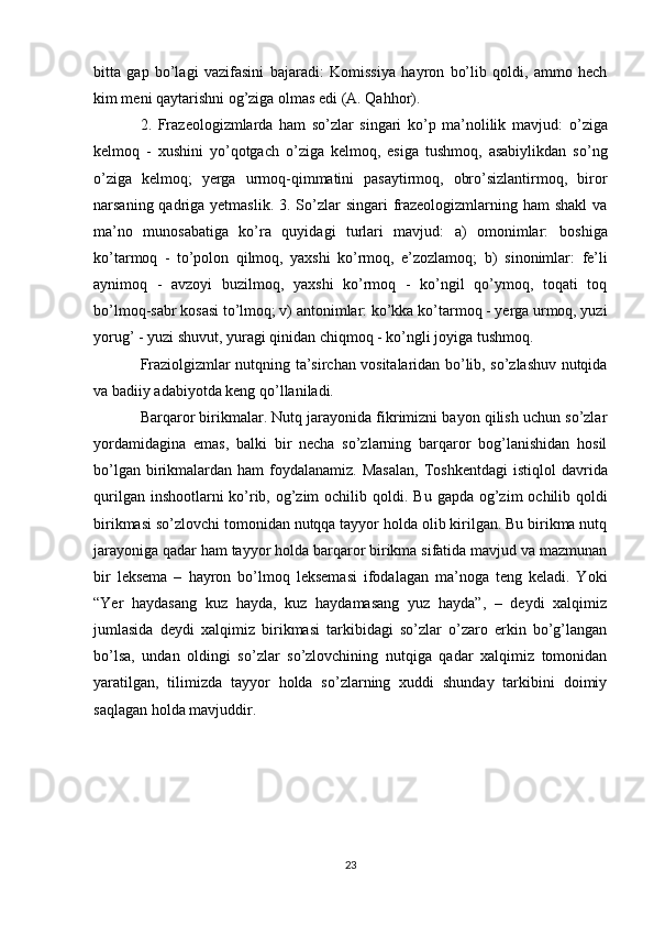 bitta   gap   bo’lagi   vazifasini   bajaradi:   Komissiya   hayron   bo’lib   qoldi,   ammo   hech
kim meni qaytarishni  og’ziga olmas edi  (A. Qahhor). 
2.   Frazeologizmlarda   ham   so’zlar   singari   ko’p   ma’nolilik   mavjud:   o’ziga
kelmoq   -   xushini   yo’qotgach   o’ziga   kelmoq,   esiga   tushmoq,   asabiylikdan   so’ng
o’ziga   kelmoq;   yerga   urmoq-qimmatini   pasaytirmoq,   obro’sizlantirmoq,   biror
narsaning qadriga yetmaslik.   3. So’zlar  singari frazeologizmlarning ham shakl  va
ma’no   munosabatiga   ko’ra   quyidagi   turlari   mavjud:   a)   omonimlar:   boshiga
ko’tarmoq   -   to’polon   qilmoq,   yaxshi   ko’rmoq,   e’zozlamoq;   b)   sinonimlar:   fe’li
aynimoq   -   avzoyi   buzilmoq,   yaxshi   ko’rmoq   -   ko’ngil   qo’ymoq,   toqati   toq
bo’lmoq-sabr kosasi to’lmoq ; v) antonimlar:  ko’kka ko’tarmoq - yerga urmoq, yuzi
yorug’ - yuzi shuvut, yuragi qinidan chiqmoq - ko’ngli joyiga tushmoq. 
Fraziolgizmlar nutqning ta’sirchan vositalaridan bo’lib, so’zlashuv nutqida
va badiiy adabiyotda keng qo’llaniladi. 
Barqaror birikmalar. Nutq jarayonida fikrimizni bayon qilish uchun so’zlar
yordamidagina   emas,   balki   bir   necha   so’zlarning   barqaror   bog’lanishidan   hosil
bo’lgan  birikmalardan  ham  foydalanamiz.  Masalan,   Toshkentdagi  istiqlol  davrida
qurilgan inshootlarni ko’rib, og’zim  ochilib qoldi.   Bu gapda   og’zim  ochilib qoldi
birikmasi so’zlovchi tomonidan nutqqa tayyor holda olib kirilgan. Bu birikma nutq
jarayoniga qadar ham tayyor holda barqaror birikma sifatida mavjud va mazmunan
bir   leksema   –   hayron   bo’lmoq   leksemasi   ifodalagan   ma’noga   teng   keladi.   Yoki
“Yer   haydasang   kuz   hayda,   kuz   haydamasang   yuz   hayda”,   –   deydi   xalqimiz
jumlasida   deydi   xalqimiz   birikmasi   tarkibidagi   so’zlar   o’zaro   erkin   bo’g’langan
bo’lsa,   undan   oldingi   so’zlar   so’zlovchining   nutqiga   qadar   xalqimiz   tomonidan
yaratilgan,   tilimizda   tayyor   holda   so’zlarning   xuddi   shunday   tarkibini   doimiy
saqlagan holda mavjuddir.
23 