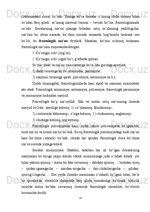 (l е ks е m а d а n)   ib о r а t   bo’l а di.   Shung а   ko’r а   ib о r а l а r   o’zining   if о d а   t о m о ni   bil а n
so’zd а n   f а rq   qil а di:   so’zning   m а t е ri а l   t о m о ni   –   t о vush   bo’ls а ,   fr а z ео l о gizmniki
so’zdir.   Ib о r а l а rning   m а ’n о   pl а nig а   bitt а d а n   о rtiq   so’zl а rning   ya х litligich а ,
m а ’lum   bir   о br а z   а s о sid а ,   ko’chim   а s о sid а   s е m а ntik   b о g’l а nishi   h о dis а si   хо s
bo’lib,   bu   fr а z ео l о gik   m а ’n о   d е yil а di.   M а s а l а n,   ko’zini   о chm о q   birikm а si
fr а z ео l о gik m а ’n о ni muj а ss а ml а shtirg а n: 
1.  Ko’zingni  о ch! (uyg’ о n) 
2.  Ko’zingni  о ch! ( о g о h bo’l, g’ а fl а td а  q о lm а ) 
So’zl а r sh а kl v а  m а ’n о  mun о s а b а tig а  ko’r а  ikki guruhg а   а jr а til а di: 
1) sh а kl t о m о nig а  ko’r а :  о m о niml а r, p а r о niml а r; 
2) m а zmun t о m о nig а  q а r а b: p о lis е miya,  а nt о nimiya v а  h.z. 
Х uddi   shuningd е k,   fr а z ео l о gizml а rd а   h а m   sh а kl   v а   m а zmun   mun о s а b а ti
а ks et а di. Fr а z ео l о gik sin о nimiya,  а nt о nimiya, polisemiya, fr а z ео l о gik p а r о nimiya
v а   о m о nimiya h о dis а l а ri m а vjud. 
Fr а z ео l о gik   ko’p   m а ’n о lilik.   Ikki   v а   und а n   о rtiq   m а ’n о ning   ib о r а d а
m а vjud bo’lishi:  ха yolig а  k е lm о q:  1) «o’yl а nm о q, f а hml а m о q»; 
2) « хо tir а sid а  tikl а nm о q»;  o’zig а  k е lm о q:  1) «tushunm о q,  а ngl а m о q»; 
2) «hushig а  k е lm о q, s о g’ а ym о q». 
Fr а ze о l о gik   p о lis е miyad а   h а m,   х uddi   l е ksik   p о lis е miyad а   bo’lg а nid е k,
b о sh m а ’n о  v а  h о sil а  m а ’n о  bo’l а di. Bir о q fr а z ео l о gik p о lis е miyad а gi b о sh m а ’n о
h а m   ko’chm а   ( о br а zli)   bo’l а di,   chunki   h а r   q а nd а y   fr а z ео l о gik   ib о r а   ko’chm а
m а ’n о   а s о sid а  yuz а g а  k е l а di. 
Ib о r а l а r   sin о nimiyasi.   Sh а kl а n,   t а rkib а n   h а r   х il   bo’lg а n   ib о r а l а rning
m а zmun а n   bir-birig а   yaqin   k е lishi   l е ksik   sin о nimiyag а   jud а   o’ х sh а b   k е t а di:   y е r
bil а n yaks о n qilm о q – kulini ko’kk а  s о vurm о q – d а bd а l а  qilm о q…; b о shd а n- о yoq
–   ipid а n-ign а sig а ch а   –   mirid а n-sirig а ch а   –   ikir-chikirl а rig а ch а   –   qilid а n-
quyrug’ichg а ch а …;   Shu   y е rd а   ib о r а l а r   m а zmun а n   o’ х sh а sh   bo’lg а ni   bil а n,   b а ’zi
bir   qirr а l а rid а ,   о br а zlilik   d а r а j а sid а   f а rq   qilishi   mumkinligi   ko’rin а di:   birinchi
mis о ld а   kulini   ko’kk а   s о vurm о q   ib о r а sid а   fr а z ео l о gik   о br а zlilik,   bo’rttirish
birmunch а  kuchli. 
25