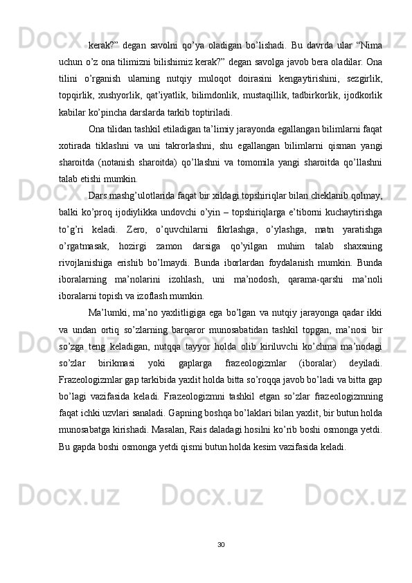 kerak?”   degan   savolni   qo’ya   oladigan   bo’lishadi.   Bu   davrda   ular   “Nima
uchun o’z ona tilimizni bilishimiz kerak?” degan savolga javob bera oladilar. Ona
tilini   o’rganish   ularning   nutqiy   muloqot   doirasini   kengaytirishini,   sezgirlik,
topqirlik,   xushyorlik,   qat’iyatlik,   bilimdonlik,   mustaqillik,   tadbirkorlik,   ijodkorlik
kabilar ko’pincha darslarda tarkib toptiriladi. 
Ona tilidan tashkil etiladigan ta’limiy jarayonda egallangan bilimlarni faqat
xotirada   tiklashni   va   uni   takrorlashni,   shu   egallangan   bilimlarni   qisman   yangi
sharoitda   (notanish   sharoitda)   qo’llashni   va   tomomila   yangi   sharoitda   qo’llashni
talab etishi mumkin. 
Dars mashg’ulotlarida faqat bir xildagi topshiriqlar bilan cheklanib qolmay,
balki ko’proq ijodiylikka undovchi o’yin – topshiriqlarga e’tiborni kuchaytirishga
to’g’ri   keladi.   Zero,   o’quvchilarni   fikrlashga,   o’ylashga,   matn   yaratishga
o’rgatmasak,   hozirgi   zamon   darsiga   qo’yilgan   muhim   talab   shaxsning
rivojlanishiga   erishib   bo’lmaydi.   Bunda   iborlardan   foydalanish   mumkin.   Bunda
iboralarning   ma’nolarini   izohlash,   uni   ma’nodosh,   qarama-qarshi   ma’noli
iboralarni topish va izoflash mumkin. 
Ma’lumki,   ma’no   yaxlitligiga   ega   bo’lgan   va   nutqiy   jarayonga   qadar   ikki
va   undan   ortiq   so’zlarning   barqaror   munosabatidan   tashkil   topgan,   ma’nosi   bir
so’zga   teng   keladigan,   nutqqa   tayyor   holda   olib   kiriluvchi   ko’chma   ma’nodagi
so’zlar   birikmasi   yoki   gaplarga   frazeologizmlar   (iboralar)   deyiladi.
Frazeologizmlar gap tarkibida yaxlit holda bitta so’roqqa javob bo’ladi va bitta gap
bo’lagi   vazifasida   keladi.   Frazeologizmni   tashkil   etgan   so’zlar   frazeologizmning
faqat ichki uzvlari sanaladi. Gapning boshqa bo’laklari bilan yaxlit, bir butun holda
munosabatga kirishadi. Masalan,  Rais daladagi hosilni ko’rib boshi osmonga yetdi.
Bu gapda  boshi osmonga yetdi  qismi butun holda kesim vazifasida keladi.
30 