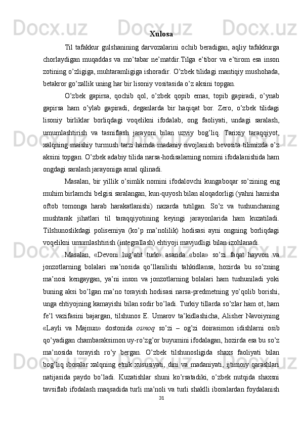 Xulosa
Til   tafakkur   gulshanining   darvozalarini   ochib   beradigan,   aqliy   tafakkurga
chorlaydigan   muqaddas   va   mo’tabar   ne’matdir.Tilga   e’tibor   va   e’tirom   esa   inson
zotining o’zligiga, muhtaramligiga ishoradir.  O’zbek tilidagi mantiqiy mushohada,
betakror go’zallik uning har bir lisoniy vositasida o’z aksini topgan. 
O’zbek   gapirsa,   qochib   qol,   o’zbek   qopib   emas,   topib   gapiradi,   o’ynab
gapirsa   ham   o’ylab   gapiradi,   deganlarda   bir   haqiqat   bor.   Zero,   o’zbek   tilidagi
lisoniy   birliklar   borliqdagi   voqelikni   ifodalab,   ong   faoliyati,   undagi   saralash,
umumlashtirish   va   tasniflash   jarayoni   bilan   uzviy   bog’liq.   Tarixiy   taraqqiyot,
xalqning maishiy turmush tarzi  hamda madaniy rivojlanish bevosita tilimizda o’z
aksini topgan. O’zbek adabiy tilida narsa-hodisalarning nomini ifodalanishida ham
ongdagi saralash jarayoniga amal qilinadi. 
Masalan,   bir   yillik   o’simlik   nomini   ifodalovchi   kungaboqar   so’zining  eng
muhim birlamchi belgisi saralangan, kun-quyosh bilan aloqadorligi (yahni hamisha
oftob   tomonga   harab   harakatlanishi)   nazarda   tutilgan.   So’z   va   tushunchaning
mushtarak   jihatlari   til   taraqqiyotining   keyingi   jarayonlarida   ham   kuzatiladi.
Tilshunoslikdagi   polisemiya   (ko’p   ma’nolilik)   hodisasi   ayni   ongning   borliqdagi
voqelikni umumlashtirish (integrallash) ehtiyoji mavjudligi bilan izohlanadi. 
Masalan,   «Devoni   lug’atit   turk»   asarida   «bola»   so’zi   faqat   hayvon   va
jonzotlarning   bolalari   ma’nosida   qo’llanilishi   tahkidlansa,   hozirda   bu   so’zning
ma’nosi   kengaygan,   ya’ni   inson   va   jonzotlarning   bolalari   ham   tushuniladi   yoki
buning   aksi   bo’lgan   ma’no   torayish   hodisasi   narsa-predmetning   yo’qolib   borishi,
unga ehtiyojning kamayishi bilan sodir bo’ladi. Turkiy tillarda so’zlar ham ot, ham
fe’l   vazifasini   bajargan,   tilshunos   E.   Umarov   ta’kidlashicha,   Alisher   Navoiyning
«Layli   va   Majnun»   dostonida   osmoq   so’zi   –   og’zi   doirasimon   idishlarni   osib
qo’yadigan chambaraksimon uy-ro’zg’or buyumini ifodalagan, hozirda esa bu so’z
ma’nosida   torayish   ro’y   bergan.   O’zbek   tilshunosligida   shaxs   faoliyati   bilan
bog’liq   iboralar   xalqning   etnik   xususiyati,   dini   va   madaniyati,   ijtimoiy   qarashlari
natijasida   paydo   bo’ladi.   Kuzatishlar   shuni   ko’rsatadiki,   o’zbek   nutqida   shaxsni
tavsiflab ifodalash maqsadida turli ma’noli va turli shaklli iboralardan foydalanish
31 