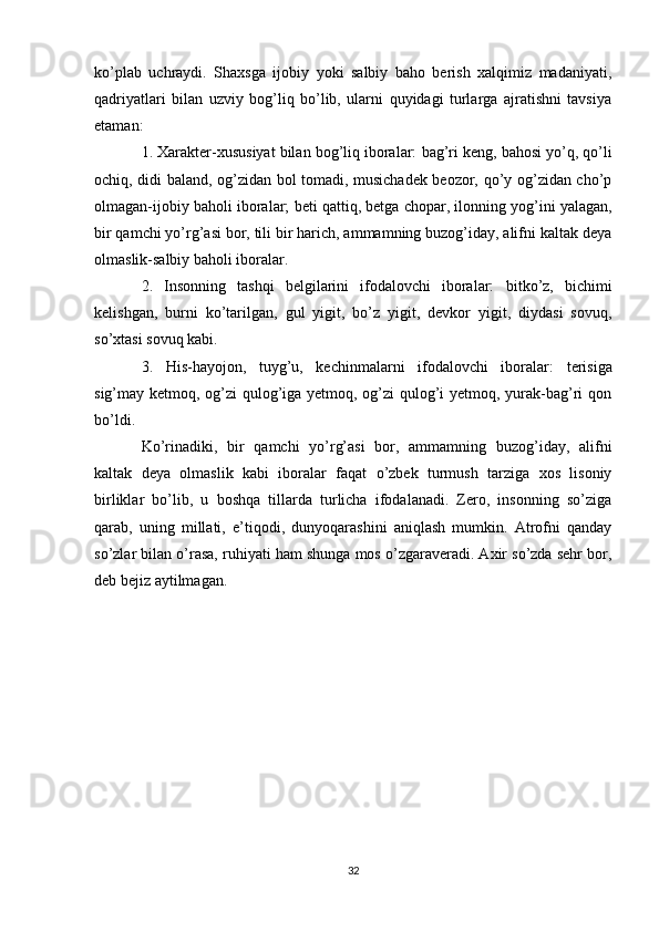 ko’plab   uchraydi.   Shaxsga   ijobiy   yoki   salbiy   baho   berish   xalqimiz   madaniyati,
qadriyatlari   bilan   uzviy   bog’liq   bo’lib,   ularni   quyidagi   turlarga   ajratishni   tavsiya
etaman: 
1. Xarakter-xususiyat bilan bog’liq iboralar:  bag’ri keng, bahosi yo’q, qo’li
ochiq, didi baland, og’zidan bol tomadi, musichadek beozor, qo’y og’zidan cho’p
olmagan- ijobiy baholi iboralar;  beti qattiq, betga chopar, ilonning yog’ini yalagan,
bir qamchi yo’rg’asi bor, tili bir harich, ammamning buzog’iday, alifni kaltak deya
olmaslik -salbiy baholi iboralar. 
2.   Insonning   tashqi   belgilarini   ifodalovchi   iboralar:   bitko’z,   bichimi
kelishgan,   burni   ko’tarilgan,   gul   yigit,   bo’z   yigit,   devkor   yigit,   diydasi   sovuq,
so’xtasi sovuq  kabi. 
3.   His-hayojon,   tuyg’u,   kechinmalarni   ifodalovchi   iboralar:   terisiga
sig’may ketmoq, og’zi  qulog’iga yetmoq, og’zi qulog’i  yetmoq, yurak-bag’ri qon
bo’ldi. 
Ko’rinadiki,   bir   qamchi   yo’rg’asi   bor,   ammamning   buzog’iday,   alifni
kaltak   deya   olmaslik   kabi   iboralar   faqat   o’zbek   turmush   tarziga   xos   lisoniy
birliklar   bo’lib,   u   boshqa   tillarda   turlicha   ifodalanadi.   Zero,   insonning   so’ziga
qarab,   uning   millati,   e’tiqodi,   dunyoqarashini   aniqlash   mumkin.   Atrofni   qanday
so’zlar bilan o’rasa, ruhiyati ham shunga mos o’zgaraveradi. Axir so’zda sehr bor,
deb bejiz aytilmagan.
32 