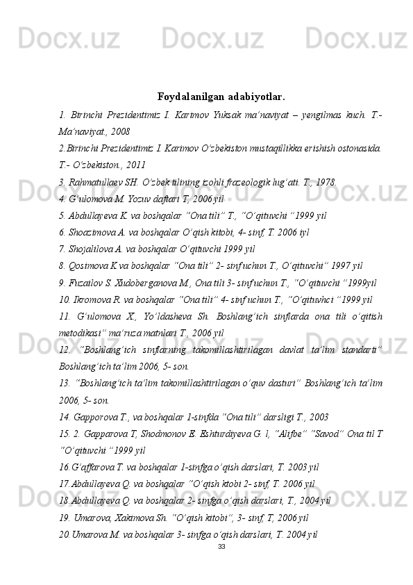 Foydalanilgan adabiyotlar.
1.   Birinchi   Prezidentimiz   I.   Karimov   Yuksak   ma’naviyat   –   yengilmas   kuch.   T.-
Ma’naviyat., 2008 
2.Birinchi Prezidentimiz I. Karimov O’zbekiston mustaqillikka erishish ostonasida.
T.- O’zbekiston., 2011 
3. Rahmatullaev SH. O’zbek tilining izohli frazeologik lug’ati. T., 1978. 
4. G’ulomova M. Yozuv daftari T, 2006 yil 
5. Abdullayeva K. va boshqalar “Ona tili” T., “O’qituvchi ”1999 yil 
6. Shoazimova A. va boshqalar O’qish kitobi, 4- sinf, T. 2006 iyl 
7. Shojalilova A. va boshqalar O’qituvchi 1999 yil 
8. Qosimova K va boshqalar “Ona tili” 2- sinf uchun T., O’qituvchi” 1997 yil 
9. Fuzailov S. Xudoberganova M., Ona tili 3- sinf uchun T., “O’qituvchi ”1999yil 
10. Ikromova R. va boshqalar “Ona tili” 4- sinf uchun T., “O’qituvhci ”1999 yil 
11.   G’ulomova   X.,   Yo’ldasheva   Sh.   Boshlang’ich   sinflarda   ona   tili   o’qitish
metodikasi” ma’ruza matnlari T., 2006 yil 
12.   “Boshlang’ich   sinflarning   takomillashtirilagan   davlat   ta’lim   standarti”
Boshlang’ich ta’lim 2006, 5- son. 
13. “Boshlang’ich ta’lim takomillashtirilagan o’quv dasturi” Boshlang’ich ta’lim
2006, 5- son.
14. Gapporova T., va boshqalar 1-sinfda “Ona tili” darsligi T., 2003 
15. 2. Gapparova T, Shodmonov E. Eshturdiyeva G. l, “Alifbe” “Savod” Ona til T
“O’qituvchi ”1999 yil 
16.G’affarova T. va boshqalar 1-sinfga o’qish darslari, T. 2003 yil 
17.Abdullayeva Q. va boshqalar “O’qish ktobi 2- sinf, T. 2006 yil 
18.Abdullayeva Q. va boshqalar 2- sinfga o’qish darslari, T., 2004 yil 
19. Umarova, Xakimova Sh. “O’qish kitobi”, 3- sinf, T, 2006 yil 
20.Umarova M. va boshqalar 3- sinfga o’qish darslari, T. 2004 yil 
33 