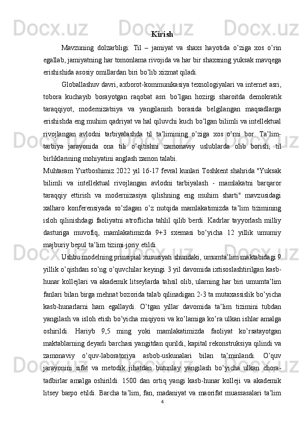 Kirish
Mavzuning   dolzarbligi:   Til   –   jamiyat   va   shaxs   hayotida   o’ziga   xos   o’rin
egallab, jamiyatning har tomonlama rivojida va har bir shaxsning yuksak mavqega
erishishida asosiy omillardan biri bo’lib xizmat qiladi. 
Globallashuv davri, axborot-kommunikasiya texnologiyalari va internet asri,
tobora   kuchayib   borayotgan   raqobat   asri   bo’lgan   hozirgi   sharoitda   demokratik
taraqqiyot,   modernizatsiya   va   yangilanish   borasida   belgilangan   maqsadlarga
erishishda eng muhim qadriyat va hal qiluvchi kuch bo’lgan bilimli va intellektual
rivojlangan   avlodni   tarbiyalashda   til   ta’limining   o’ziga   xos   o’rni   bor.   Ta’lim-
tarbiya   jarayonida   ona   tili   o’qitishni   zamonaviy   uslublarda   olib   borish,   til
birliklarining mohiyatini anglash zamon talabi. 
Muhtaram Yurtboshimiz 2022 yil 16-17 fevral kunlari Toshkent shahrida "Yuksak
bilimli   va   intellektual   rivojlangan   avlodni   tarbiyalash   -   mamlakatni   barqaror
taraqqiy   ettirish   va   modernizasiya   qilishning   eng   muhim   sharti"   mavzusidagi
xalharo   konferensiyada   so’zlagan   o’z   nutqida   mamlakatimizda   ta’lim   tizimining
isloh   qilinishdagi   faoliyatni   atroflicha   tahlil   qilib   berdi.   Kadrlar   tayyorlash   milliy
dasturiga   muvofiq,   mamlakatimizda   9+3   sxemasi   bo’yicha   12   yillik   umumiy
majburiy bepul ta’lim tizimi joriy etildi. 
Ushbu modelning prinsipial xususiyati shundaki, umumta’lim maktabidagi 9
yillik o’qishdan so’ng o’quvchilar keyingi 3 yil davomida ixtisoslashtirilgan kasb-
hunar   kollejlari   va   akademik   litseylarda   tahsil   olib,   ularning   har   biri   umumta’lim
fanlari bilan birga mehnat bozorida talab qilinadigan 2-3 ta mutaxassislik bo’yicha
kasb-hunarlarni   ham   egallaydi.   O’tgan   yillar   davomida   ta’lim   tizimini   tubdan
yangilash va isloh etish bo’yicha miqiyosi va ko’lamiga ko’ra ulkan ishlar amalga
oshirildi.   Hariyb   9,5   ming   yoki   mamlakatimizda   faoliyat   ko’rsatayotgan
maktablarning deyarli barchasi yangitdan qurildi, kapital rekonstruksiya qilindi va
zamonaviy   o’quv-laboratoriya   asbob-uskunalari   bilan   ta’minlandi.   O’quv
jarayonini   sifat   va   metodik   jihatdan   butunlay   yangilash   bo’yicha   ulkan   chora-
tadbirlar   amalga   oshirildi.   1500   dan   ortiq   yangi   kasb-hunar   kolleji   va   akademik
litsey   barpo   etildi.   Barcha   ta’lim,   fan,   madaniyat   va   maorifat   muassasalari   ta’lim
4 