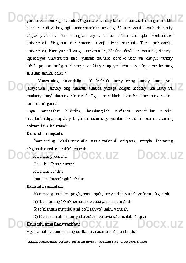 portali   va internetga  ulandi. O’tgan  davrda  oliy ta’lim  muassasalarining  soni  ikki
barobar ortdi va bugungi kunda mamlakatimizdagi 59 ta universitet va boshqa oliy
o’quv   yurtlarida   230   mingdan   ziyod   talaba   ta’lim   olmoqda.   Vestminster
universiteti,   Singapur   menejmentni   rivojlantirish   instituti,   Turin   politexnika
universiteti,   Rossiya   neft   va   gaz   universiteti,  Moskva   davlat   universiteti,   Rossiya
iqtisodiyot   universiteti   kabi   yuksak   xalharo   obro’-e’tibor   va   chuqur   tarixiy
ildizlarga   ega   bo’lgan   Yevropa   va   Osiyoning   yetakchi   oliy   o’quv   yurtlarining
filiallari tashkil etildi. 1
Mavzuning   dolzarbligi.   Til   kishilik   jamiyatining   tarixiy   taraqqiyoti
jarayonida   ijtimoiy   ong   mahsuli   sifatida   yuzaga   kelgan   moddiy,   ma’naviy   va
madaniy   boyliklarning   ifodasi   bo’lgan   murakkab   tizimdir.   Iboraning   ma’no
turlarini o’rganish
unga   munosabat   bildirish,   boshlang’ich   sinflarda   oquvchilar   nutqini
rivojlantirishga,   lug’aviy   boyligini   oshirishga   yordam   beradi.Bu   esa   mavzuning
dolzarbligini ko’rsatadi. 
Kurs ishi  maqsadi: 
Iboralarning   leksik-semantik   xususiyatlarini   aniqlash,   nutqda   iboraning
o’rganish asоslarini ishlab chiqish. 
Kurs ishi predmeti : 
Ona tili ta’limi jarayoni 
Kurs ishi ob’ekti 
Iboralar, frazeologik birliklar. 
Kurs ishi vazifalari: 
A) mavzuga oid pedagogik, psixologik, ilmiy-uslubiy adabiyotlarni o’rganish; 
B) iboralarning leksik-semantik xususiyatlarini aniqlash; 
S) to’plangan materiallarni qo’llash yo’llarini yoritish; 
D) Kurs ishi natijasi bo’yicha xulosa va tavsiyalar ishlab chiqish. 
Kurs ishi ning ilmiy vazifasi:
Agarda nutqda iboralarning qo’llanilish as о slari ishlab chiqilsa: 
1
 Birinchi Prezidentimiz I.Karimov Yuksak ma`naviyat – yengilmas kuch. T.- Ma`naviyat., 2008
5 