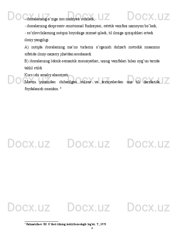 - iboralarning o’ziga xos mohiyati ochiladi; 
- iboralarning ekspressiv-emotsional funksiyasi, estetik vazifasi namoyon bo’ladi; 
- so’zlovchilarning nutqini boyishiga xizmat qiladi, til ilmiga qiziqishlari ortadi. 
ilmiy yangiligi: 
A)   nutqda   iboralarning   ma’no   turlarini   o’rganish   dolzarb   metodik   muammo
sifatida ilmiy-nazariy jihatdan asoslanadi. 
B) iboralarning leksik-semantik xususiyatlari, uning vazifalari bilan uyg’un tarzda
tahlil etildi. 
Kurs ishi amaliy ahamiyati: 
Mavzu   yuzasidan   chiharilgan   xulosa   va   tavsiyalardan   ona   tili   darslarida
foydalanish mumkin.  2
2
 Rahmatullaev SH. O’zbek tilining izohli frazeologik lug’ati. T., 1978.
6 