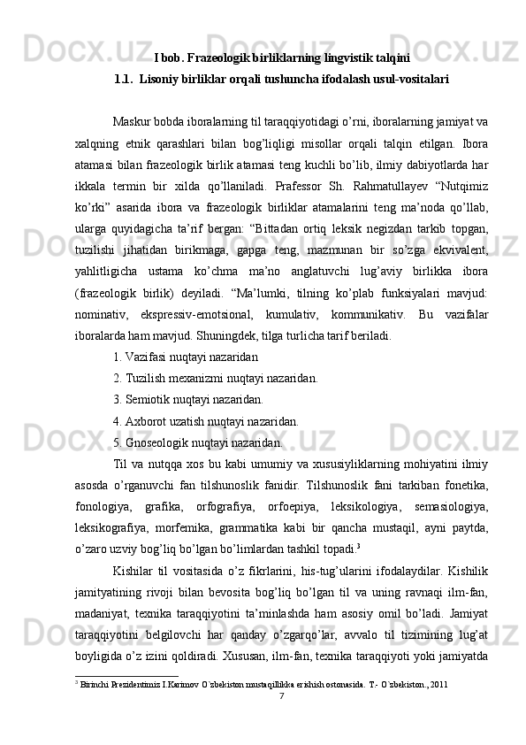 I bob. Frazeologik birliklarning lingvistik talqini
1.1.  Lisoniy birliklar orqali tushuncha ifodalash usul-vositalari
Maskur bobda iboralarning til taraqqiyotidagi o’rni, iboralarning jamiyat va
xalqning   etnik   qarashlari   bilan   bog’liqligi   misollar   orqali   talqin   etilgan.   Ibora
atamasi bilan frazeologik birlik atamasi  teng kuchli bo’lib, ilmiy dabiyotlarda har
ikkala   termin   bir   xilda   qo’llaniladi.   Prafessor   Sh.   Rahmatullayev   “Nutqimiz
ko’rki”   asarida   ibora   va   frazeologik   birliklar   atamalarini   teng   ma’noda   qo’llab,
ularga   quyidagicha   ta’rif   bergan:   “Bittadan   ortiq   leksik   negizdan   tarkib   topgan,
tuzilishi   jihatidan   birikmaga,   gapga   teng,   mazmunan   bir   so’zga   ekvivalent,
yahlitligicha   ustama   ko’chma   ma’no   anglatuvchi   lug’aviy   birlikka   ibora
(frazeologik   birlik)   deyiladi.   “Ma’lumki,   tilning   ko’plab   funksiyalari   mavjud:
nominativ,   ekspressiv-emotsional,   kumulativ,   kommunikativ.   Bu   vazifalar
iboralarda ham mavjud. Shuningdek, tilga turlicha tarif beriladi. 
1. Vazifasi nuqtayi nazaridan
2. Tuzilish mexanizmi nuqtayi nazaridan. 
3. Semiotik nuqtayi nazaridan. 
4. Axborot uzatish nuqtayi nazaridan. 
5. Gnoseologik nuqtayi nazaridan. 
Til   va   nutqqa   xos   bu   kabi   umumiy   va   xususiyliklarning   mohiyatini   ilmiy
asosda   o’rganuvchi   fan   tilshunoslik   fanidir.   Tilshunoslik   fani   tarkiban   fonetika,
fonologiya,   grafika,   orfografiya,   orfoepiya,   leksikologiya,   semasiologiya,
leksikografiya,   morfemika,   grammatika   kabi   bir   qancha   mustaqil,   ayni   paytda,
o’zaro uzviy bog’liq bo’lgan bo’limlardan tashkil topadi. 3
Kishilar   til   vositasida   o’z   fikrlarini,   his-tug’ularini   ifodalaydilar.   Kishilik
jamityatining   rivoji   bilan   bevosita   bog’liq   bo’lgan   til   va   uning   ravnaqi   ilm-fan,
madaniyat,   texnika   taraqqiyotini   ta’minlashda   ham   asosiy   omil   bo’ladi.   Jamiyat
taraqqiyotini   belgilovchi   har   qanday   o’zgarqo’lar,   avvalo   til   tizimining   lug’at
boyligida o’z izini qoldiradi. Xususan, ilm-fan, texnika taraqqiyoti yoki jamiyatda
3
 Birinchi Prezidentimiz I.Karimov O`zbekiston mustaqillikka erishish ostonasida. T.- O`zbekiston., 2011
7 