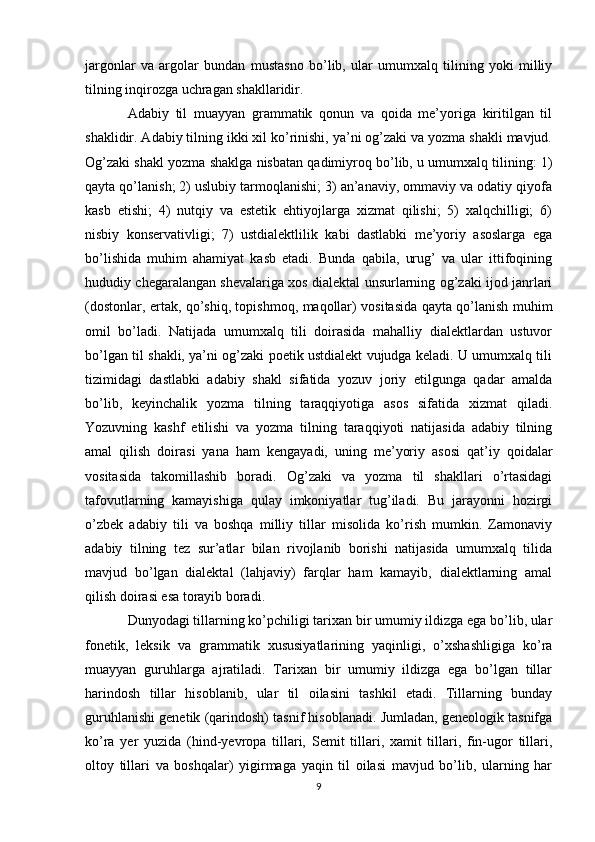 jargonlar   va   argolar   bundan   mustasno   bo’lib,   ular   umumxalq   tilining   yoki   milliy
tilning inqirozga uchragan shakllaridir. 
Adabiy   til   muayyan   grammatik   qonun   va   qoida   me’yoriga   kiritilgan   til
shaklidir. Adabiy tilning ikki xil ko’rinishi, ya’ni og’zaki va yozma shakli mavjud.
Og’zaki shakl yozma shaklga nisbatan qadimiyroq bo’lib, u umumxalq tilining: 1)
qayta qo’lanish; 2) uslubiy tarmoqlanishi; 3) an’anaviy, ommaviy va odatiy qiyofa
kasb   etishi;   4)   nutqiy   va   estetik   ehtiyojlarga   xizmat   qilishi;   5)   xalqchilligi;   6)
nisbiy   konservativligi;   7)   ustdialektlilik   kabi   dastlabki   me’yoriy   asoslarga   ega
bo’lishida   muhim   ahamiyat   kasb   etadi.   Bunda   qabila,   urug’   va   ular   ittifoqining
hududiy chegaralangan shevalariga xos dialektal unsurlarning og’zaki ijod janrlari
(dostonlar, ertak, qo’shiq, topishmoq, maqollar) vositasida qayta qo’lanish muhim
omil   bo’ladi.   Natijada   umumxalq   tili   doirasida   mahalliy   dialektlardan   ustuvor
bo’lgan til shakli, ya’ni og’zaki poetik ustdialekt vujudga keladi. U umumxalq tili
tizimidagi   dastlabki   adabiy   shakl   sifatida   yozuv   joriy   etilgunga   qadar   amalda
bo’lib,   keyinchalik   yozma   tilning   taraqqiyotiga   asos   sifatida   xizmat   qiladi.
Yozuvning   kashf   etilishi   va   yozma   tilning   taraqqiyoti   natijasida   adabiy   tilning
amal   qilish   doirasi   yana   ham   kengayadi,   uning   me’yoriy   asosi   qat’iy   qoidalar
vositasida   takomillashib   boradi.   Og’zaki   va   yozma   til   shakllari   o’rtasidagi
tafovutlarning   kamayishiga   qulay   imkoniyatlar   tug’iladi.   Bu   jarayonni   hozirgi
o’zbek   adabiy   tili   va   boshqa   milliy   tillar   misolida   ko’rish   mumkin.   Zamonaviy
adabiy   tilning   tez   sur’atlar   bilan   rivojlanib   borishi   natijasida   umumxalq   tilida
mavjud   bo’lgan   dialektal   (lahjaviy)   farqlar   ham   kamayib,   dialektlarning   amal
qilish doirasi esa torayib boradi. 
Dunyodagi tillarning ko’pchiligi tarixan bir umumiy ildizga ega bo’lib, ular
fonetik,   leksik   va   grammatik   xususiyatlarining   yaqinligi,   o’xshashligiga   ko’ra
muayyan   guruhlarga   ajratiladi.   Tarixan   bir   umumiy   ildizga   ega   bo’lgan   tillar
harindosh   tillar   hisoblanib,   ular   til   oilasini   tashkil   etadi.   Tillarning   bunday
guruhlanishi genetik (qarindosh) tasnif hisoblanadi. Jumladan, geneologik tasnifga
ko’ra   yer   yuzida   (hind-yevropa   tillari,   Semit   tillari,   xamit   tillari,   fin-ugor   tillari,
oltoy   tillari   va   boshqalar)   yigirmaga   yaqin   til   oilasi   mavjud   bo’lib,   ularning   har
9 