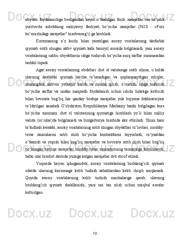 obyekti   foydalanishga   berilgandan   keyin   o’tkazilgan   foizli   xarajatlar   esa   xo’jalik
yurituvchi   subektning   moliyaviy   faoliyati   bo’yicha   xarajatlar   (9610   -   «Foiz
ko’rinishidagi xarajatlar" hisobvarag’i) ga kiritiladi.
Korxonaning   o’z   kuchi   bilan   yaratilgan   asosiy   vositalarning   dastlabki
qiymati   sotib   olingan   aktiv   qiymati   kabi   tamoyil   asosida   belgilanadi,   yani   asosiy
vositalarning ushbu obyektlarini ishga tushirish bo’yicha aniq sarflar summasidan
tashkil topadi.
Agar   asosiy   vositalarning   obektlari   chet   el   valutasiga   sotib   olinsa,   u   holda
ularning   dastlabki   qiymati   barcha   to’lanadigan   va   qoplanmaydigan   soliqlar,
shuningdek,   aktivni   yetkazib   berish   va   montaj   qilish,   o’rnatish,   ishga   tushirish
bo’yicha   sarflar   va   undan   maqsadli   foydalanish   uchun   ishchi   holatiga   keltirish
bilan   bevosita   bog’liq   har   qanday   boshqa   xarajatlar   yuk   bojxona   deklaratsiyasi
to’ldirilgan   sanaladi   O’zbekiston   Respublikasya   Markaziy   banki   belgilagan   kurs
bo’yicha   summani   chet   el   valutasining   qiymatiga   hisoblash   yo’li   bilan   milliy
valuta   (so’mlar)da   belgilanadi   va   buxgalteriya   hisobida   aks   ettiriladi.   Shuni   ham
ta’kidlash kerakki, asosiy vositalarning sotib olingan obyektlari to’lovlari, moddiy-
tovar   zaxiralarini   sotib   olish   bo’yicha   kontraktlarni   tayyorlash,   ro’yxatdan
o’tkazish   va   yopish   bilan   bog’liq   xarajatlar   va   bevosita   sotib   olish   bilan   bog’liq
bo’lmagan   boshqa   xarajatlar   moddiy-tovar   zaxiralarining   tannarxiga   kiritilmaydi,
balki ular hisobot davrida yuzaga kelgan xarajatlar deb etirof etiladi.
Yuqorida   bayon   qilinganidek,   asosiy   vositalarning   boshlang’ich   qiymati
odatda   ularning   korxonaga   kelib   tushish   sabablaridan   kelib   chiqib   aniqlanadi.
Quyida   asosiy   vositalarning   kelib   tushish   manbalariga   qarab,   ularning
boshlang’ich   qiymati   shakllanishi,   yani   uni   tan   olish   uchun   maqbul   asoslar
keltirilgan.
10