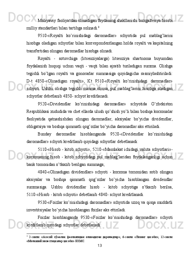 Moliyaviy faoliyatdan olinadigan foydaning shakllanishi buxgalteriya hisobi
milliy standartlari bilan tartibga solinadi. 3
9510 - «Royalti   ko’rinishidagi   daromadlar»   schyotida   pul   mablag’larini
hisobga oladigan schyotlar bilan korrespondentlangan holda royalti va kapitalning
transfertidan olingan daromadlar hisobga olinadi.
Royalti   -   sotuvchiga   (litsenziyalarga)   litsenziya   shartnoma   buyumdan
foydalanish   huquqi   uchun   vaqti   -   vaqti   bilan   ajratib   turiladigan   summa.   Olishga
tegishli   bo’lgan   royalti   va   gonorarlar   summasiga   quyidagicha   rasmiylashtiriladi:
D-t   4850-«Olinadigan   royalti»,   Kt   9510-«Royalti   ko’rinishidagi   daromadlar»
schyoti. Ushbu olishga tegishli summa olinsa, pul mablag’larini hisobga oladigan
schyotlar debetlanib 4850- schyot kreditlanadi.
9520-«Dividendlar   ko’rinishidagi   daromadlar»   schyotida   O’zbekiston
Respublikasi xududida va chet ellarda ulush qo’shish yo’li bilan boshqa korxonalar
faoliyatida   qatnashishdan   olingan   daromadlar,   aksiyalar   bo’yicha   dividendlar,
obligatsiya va boshqa qimmatli qog’ozlar bo’yicha daromadlar aks ettiriladi.
Bunday   daromadlar   hisoblanganda   9520 - «Dividendlar   ko’rinishidagi
daromadlar» schyoti kreditlanib quyidagi schyotlar debetlanadi:
5110-«Hisob - kitob schyoti», 5210-«Mamlakat  ichidagi valuta schyotlari»-
korxonaning   hisob   -   kitob   schyotidagi   pul   mablag’laridan   foydalanganligi   uchun
bank tomonidan o’tkazib berilgan summaga;
4840 - «Olinadigan   dividendlar»   schyoti   -   korxona   tomonidan   sotib   olingan
aksiyalar   va   boshqa   qimmatli   qog’ozlar   bo’yicha   hisoblangan   dividendlar
summasiga.   Ushbu   dividendlar   hisob   -   kitob   schyotiga   o’tkazib   berilsa,
5110 - « H isob - kitob schyoti» debetlanib 4840- schyot kreditlanadi.
9530-«Foizlar ko’rinishidagi daromadlar» schyotida uzoq va qisqa muddatli
investitsiyalar bo’yicha hisoblangan foizlar aks ettiriladi.
Foizlar   hisoblanganda   9530 - «Foizlar   ko’rinishidagi   daromadlar»   schyoti
kreditlanib quyidagi schyotlar debetlanadi:
3
  2-сонли   «Асосий   хўжалик   фаолиятидан   олинадиган   даромадлар»;   6-сонли   «Лизинг   ҳисоби»;   12-сонли
«Молиявий инвестициялар ҳисоби» БХМС.
13