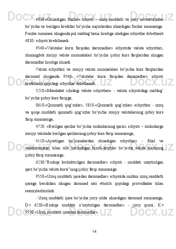 4830-«Olinadigan   foizlar»   schyoti   –   uzoq   muddatli   va   joriy   investitsiyalar
bo’yicha va berilgan kreditlar bo’yicha mijozlardan olinadigan foizlar summasiga.
Foizlar summasi olinganda pul mablag’larini hisobga oladigan schyotlar debetlanib
4830- schyoti kreditlanadi.
9540-«Valutalar   kursi   farqidan   daromadlar»   schyotida   valuta   schyotlari,
shuningdek   xorijiy   valuta   muomalalari   bo’yicha   ijobiy   kurs   farqlaridan   olingan
daromadlar hisobga olinadi.
Valuta   schyotlari   va   xorijiy   valuta   muomalalari   bo’yicha   kurs   farqlaridan
daromad   olinganda   9540-   «Valutalar   kursi   farqidan   daromadlar»   schyoti
kreditlanib quyidagi schyotlar debetlanadi:
5210-«Mamlakat   ichidagi   valuta   schyotlari»   -   valuta   schyotidagi   mablag’
bo’yicha ijobiy kurs farqiga;
0610-«Qimmatli   qog’ozlar»,   5810-«Qimmatli   qog’ozlar»   schyotlari   -   uzoq
va   qisqa   muddatli   qimmatli   qog’ozlar   bo’yicha   xorijiy   valutalarning   ijobiy   kurs
farqi summasiga;
4720- «Berilgan qarzlar bo’yicha xodimlarning qarzi» schyoti – xodimlarga
xorijiy valutada berilgan qarzlarning ijobiy kurs farqi summasiga;
4110 - «Ajratilgan   bo’linmalardan   olinadigan   schyotlar»   -   filial   va
vakolatxonalar   bilan   olib   boriladigan   hisob–kitoblar   bo’yicha   valuta   kursining
ijobiy farqi summasiga;
6230-“Boshqa   kechiktirilgan   daromadlar»   schyoti   -   muddati   uzaytirilgan
qarz bo’yicha valuta kursi”ning ijobiy farqi summasiga.
9550-«Uzoq muddatli ijaradan daromadlar» schyotida mulkni uzoq muddatli
ijaraga   berishdan   olingan   daromad   aks   ettirilib   quyidagi   provodkalar   bilan
rasmiylashtiriladi:
- Uzoq  muddatli  ijara bo’yicha joriy yilda olinadigan  daromad summasiga;
D-t   6230-«Boshqa   muddati   o’zaytirilgan   daromadlar»   -   joriy   qismi,   K-t
9550-«Uzoq muddatli ijaradan daromadlar».
14
