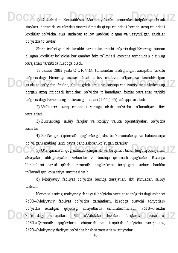 1)   O’zbekiston   Respublikasi   Markaziy   banki   tomonidan   belgilangan   hisob
stavkasi doirasida va ulardan yuqori doirada qisqa muddatli hamda uzoq muddatli
kreditlar   bo’yicha,   shu   jumladan   to’lov   muddati   o’tgan   va   uzaytirilgan   ssudalar
bo’yicha to’lovlar.
Shuni inobatga olish kerakki, xarajatlar tarkibi to’g’risidagi Nizomga binoan
olingan kreditlar  bo’yicha har   qanday foiz  to’lovlari  korxona tomonidan  o’zining
xarajatlari tarkibida hisobga oladi.
15 oktabr 2003 yilda O’z R.V.M. tomonidan tasdiqlangan xarajatlar tarkibi
to’g’risidagi   Nizomga   asosan   faqat   to’lov   muddati   o’tgan   va   kechiktirilgan
ssudalar   bo’yicha   foizlar,   shuningdek   bank   va   boshqa   moliyaviy   tashkilotlarning
bergan   uzoq   muddatli   kreditlari   bo’yicha   to’lanadigan   foizlar   xarajatlar   tarkibi
to’g’risidagi Nizomning 1-ilovasiga asosan (1.44;1.45) soliqqa tortiladi.
2)   Mulklarni   uzoq   muddatli   ijaraga   olish   bo’yicha   to’lanadigan   foiz
xarajatlari.
3)   Kurslardagi   salbiy   farqlar   va   xorijiy   valuta   operatsiyalari   bo’yicha
zararlar.
4)   Sarflangan   (qimmatli   qog’ozlarga,   shu’ba   korxonalarga   va   hakozalarga
qo’yilgan) mablag’larni qayta baholashdan ko’rilgan zararlar.
5) O’z qimmatli qog’ozlarini chiqarish va tarqatish bilan bog’liq xarajatlar:
aksiyalar,   obligatsiyalar,   veksellar   va   boshqa   qimmatli   qog’ozlar.   Bularga
blankalarni   xarid   qilish,   qimmatli   qog ’ ozlarni   tarqatgani   uchun   bankka
to’lanadigan komissiya summasi va b.
6)   Moliyaviy   faoliyat   bo’yicha   boshqa   xarajatlar,   shu   jumladan   salbiy
diskont.
Korxonalarning moliyaviy faoliyati bo’yicha xarajatlar to’g’risidagi axborot
9600-«Moliyaviy   faoliyat   bo’yicha   xarajatlarni   hisobga   oluvchi   schyotlar»
bo’yicha   ochilgan   quyidagi   schyotlarda   umumlashtiriladi:   9610-«Foizlar
ko’rinidagi   xarajatlar»;   9620-«Valutalar   kurslari   farqlaridan   zararlar»;
9630-«Qimmatli   qog’ozlarni   chiqarish   va   tarqatish   bo’yicha   xarajatlar»;
9690-«Moliyaviy faoliyat bo’yicha boshqa xarajatlar» schyotlari.
16