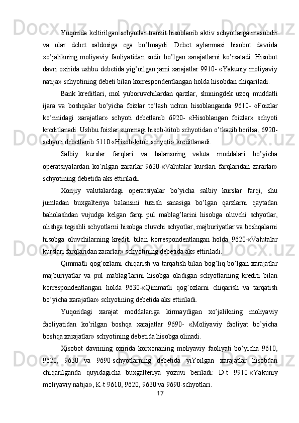 Yuqorida keltirilgan schyotlar tranzit hisoblanib aktiv schyotlarga masubdir
va   ular   debet   saldosiga   ega   bo’lmaydi.   Debet   aylanmasi   hisobot   davrida
xo’jalikning   moliyaviy   faoliyatidan   sodir   bo’lgan   xarajatlarni   ko’rsatadi.   Hisobot
davri oxirida ushbu debetida yig’oilgan jami xarajatlar 9910- «Yakuniy moliyaviy
natija» schyotining debeti bilan korrespondentlangan holda hisobdan chiqariladi.
Bank   kreditlari,   mol   yuboruvchilardan   qarzlar,   shuningdek   uzoq   muddatli
ijara   va   boshqalar   bo’yicha   foizlar   to’lash   uchun   hisoblanganda   9610-   «Foizlar
ko’rinidagi   xarajatlar»   schyoti   debetlanib   6920-   «Hisoblangan   foizlar»   schyoti
kreditlanadi. Ushbu foizlar summagi hisob-kitob schyotidan o’tkazib berilsa, 6920-
schyoti debetlanib 5110 «Hisob-kitob schyoti» kreditlanadi.
Salbiy   kurslar   farqlari   va   balansning   valuta   moddalari   bo’yicha
operatsiyalardan   ko’rilgan   zararlar   9620-«Valutalar   kurslari   farqlaridan   zararlar»
schyotining debetida aks ettiriladi.
Х orijiy   valutalardagi   operatsiyalar   bo’yicha   salbiy   kurslar   farqi,   shu
jumladan   buxgalteriya   balansini   tuzish   sanasiga   bo’lgan   qarzlarni   qaytadan
baholashdan   vujudga   kelgan   farqi   pul   mablag’larini   hisobga   oluvchi   schyotlar,
olishga tegishli schyotlarni hisobga oluvchi schyotlar, majburiyatlar va boshqalarni
hisobga   oluvchilarning   krediti   bilan   korrespondentlangan   holda   9620-«Valutalar
kurslari farqlaridan zararlar» schyotining debetida aks ettiriladi.
Qimmatli qog’ozlarni chiqarish va tarqatish bilan bog’liq bo’lgan xarajatlar
majburiyatlar   va   pul   mablag’larini   hisobga   oladigan   schyotlarning   krediti   bilan
korrespondentlangan   holda   9630-«Qimmatli   qog’ozlarni   chiqarish   va   tarqatish
bo’yicha xarajatlar» schyotining debetida aks ettiriladi.
Yuqoridagi   xarajat   moddalariga   kirmaydigan   xo’jalikning   moliyaviy
faoliyatidan   ko’rilgan   boshqa   xarajatlar   9690-   «Moliyaviy   faoliyat   bo’yicha
boshqa xarajatlar» schyotining debetida hisobga olinadi.
Ҳ isobot   davrining   oxirida   korxonaning   moliyaviy   faoliyati   bo’yicha   9610,
9620,   9630   va   9690-schyotlarning   debetida   yiYoilgan   xarajatlar   hisobdan
chiqarilganda   quyidagicha   buxgalteriya   yozuvi   beriladi:   D-t   9910-«Yakuniy
moliyaviy natija», K-t 9610, 9620, 9630 va 9690-schyotlari.
17