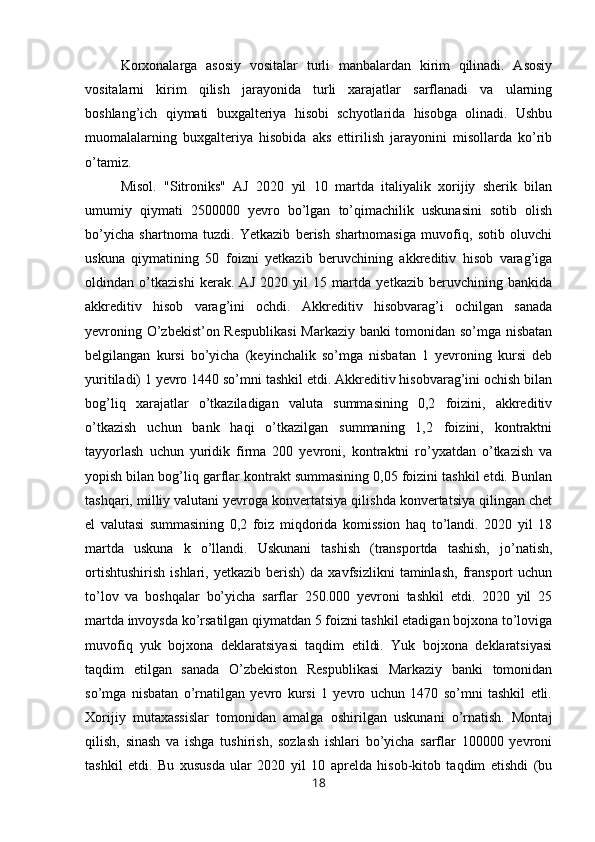 Korxonalarga   asosiy   vositalar   turli   manbalardan   kirim   qilinadi.   Asosiy
vositalarni   kirim   qilish   jarayonida   turli   xarajatlar   sarflanadi   va   ularning
boshlang’ich   qiymati   buxgalteriya   hisobi   schyotlarida   hisobga   olinadi.   Ushbu
muomalalarning   buxgalteriya   hisobida   aks   ettirilish   jarayonini   misollarda   ko’rib
o’tamiz.
Misol.   "Sitroniks"   AJ   2020   yil   10   martda   italiyalik   xorijiy   sherik   bilan
umumiy   qiymati   2500000   yevro   bo’lgan   to’qimachilik   uskunasini   sotib   olish
bo’yicha   shartnoma   tuzdi.   Yetkazib   berish   shartnomasiga   muvofiq,   sotib   oluvchi
uskuna   qiymatining   50   foizni   yetkazib   beruvchining   akkreditiv   hisob   varag’iga
oldindan   o’tkazishi   kerak.   AJ   2020   yil   15   martda   yetkazib   beruvchining   bankida
akkreditiv   hisob   varag’ini   ochdi.   Akkreditiv   hisobvarag’i   ochilgan   sanada
yevroning O’zbekist’on Respublikasi  Markaziy banki tomonidan so’mga nisbatan
belgilangan   kursi   bo’yicha   (keyinchalik   so’mga   nisbatan   1   yevroning   kursi   deb
yuritiladi) 1 yevro 1440 so’mni tashkil etdi. Akkreditiv hisobvarag’ini ochish bilan
bog’liq   xarajatlar   o’tkaziladigan   valuta   summasining   0,2   foizini,   akkreditiv
o’tkazish   uchun   bank   haqi   o’tkazilgan   summaning   1,2   foizini,   kontraktni
tayyorlash   uchun   yuridik   firma   200   yevroni,   kontraktni   ro’yxatdan   o’tkazish   va
yopish bilan bog’liq garflar kontrakt summasining 0,05 foizini tashkil etdi. Bunlan
tashqari, milliy valutani yevroga konvertatsiya qilishda konvertatsiya qilingan chet
el   valutasi   summasining   0,2   foiz   miqdorida   komission   haq   to’landi.   2020   yil   18
martda   uskuna   k   o’llandi.   Uskunani   tashish   (transportda   tashish,   jo’natish,
ortishtushirish   ishlari,   yetkazib   berish)   da   xavfsizlikni   taminlash,   fransport   uchun
to’lov   va   boshqalar   bo’yicha   sarflar   250.000   yevroni   tashkil   etdi.   2020   yil   25
martda invoysda ko’rsatilgan qiymatdan 5 foizni tashkil etadigan bojxona to’loviga
muvofiq   yuk   bojxona   deklaratsiyasi   taqdim   etildi.   Yuk   bojxona   deklaratsiyasi
taqdim   etilgan   sanada   O’zbekiston   Respublikasi   Markaziy   banki   tomonidan
so’mga   nisbatan   o’rnatilgan   yevro   kursi   1   yevro   uchun   1470   so’mni   tashkil   etli.
Хorijiy   mutaxassislar   tomonidan   amalga   oshirilgan   uskunani   o’rnatish.   Montaj
qilish,   sinash   va   ishga   tushirish,   sozlash   ishlari   bo’yicha   sarflar   100000   yevroni
tashkil   etdi.   Bu   xususda   ular   2020   yil   10   aprelda   hisob-kitob   taqdim   etishdi   (bu
18