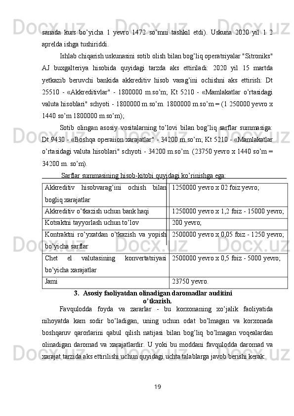 sanada   kurs   bo’yicha   1   yevro   1472   so’mni   tashkil   etdi).   Uskuna   2020   yil   1   2
aprelda ishga tushiriddi.
Ishlab chiqarish uskunasini sotib olish bilan bog’liq operatsiyalar "Sitroniks"
AJ   buxgalteriya   hisobida   quyidagi   tarzda   aks   ettiriladi:   2020   yil   15   martda
yetkazib   beruvchi   bankida   akkreditiv   hisob   varag’ini   ochishni   aks   ettirish:   Dt
25510   -   «Akkreditivlar"   -   1800000   m.so’m;   Kt   5210   -   «Mamlakatlar   o’rtasidagi
valuta hisoblari" schyoti - 1800000 m.so’m. 1800000 m.so’m = (1 250000 yevro x
1440 so’m 1800000 m.so’m);
Sotib   olingan   asosiy   vositalarning   to’lovi   bilan   bog’liq   sarflar   summasiga:
Dt 9430 - «Boshqa operaiion xarajatlar" - 34200 m.so’m; Kt 5210 - «Mamlakatlar
o’rtasidagi valuta hisoblari" schyoti - 34200 m.so’m. (23750 yevro x 1440 so’m =
34200 m. so’m). 
 Sarflar summasining hisob-kitobi quyidagi ko’rinishga ega:
Akkreditiv   hisobvarag’ini   ochish   bilan
bogliq xarajatlar 1250000 yevro x 02 foiz yevro;
Akkreditiv o’tkazish   uchun bank haqi 1250000 yevro x  1, 2 foiz  - 15000  yevro;
Kotraktni tayyorlash uchun to’lov 200  yevro;
Kontraktni   ro’yxatdan   o’tkazish   va   yopish
bo’yicha   sarflar 250 0000 yevro x  0,05  foiz  - 1250  yevro;
Chet   el   valutasining   konvertatsiyasi
bo’yicha   xarajatlar 250 0000 yevro x  0,5  foiz  - 5000  yevro;
Jami 23750 yevro.
3. Asosiy faoliyatdan olinadigan daromadlar auditini
o’tkazish.
Favqulodda   foyda   va   zararlar   -   bu   korxonaning   xo’jalik   faoliyatida
nihoyatda   kam   sodir   bo’ladigan,   uning   uchun   odat   bo’lmagan   va   korxonada
boshqaruv   qarorlarini   qabul   qilish   natijasi   bilan   bog’liq   bo’lmagan   voqealardan
olinadigan   daromad   va   xarajatlardir.   U   yoki   bu   moddani   favqulodda   daromad   va
xarajat tarzida aks ettirilishi uchun quyidagi uchta talablarga javob berishi kerak:
19