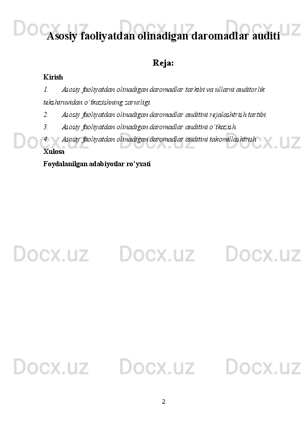 Asosiy faoliyatdan olinadigan daromadlar auditi
Reja:
Kirish
1. Asosiy faoliyatdan olinadigan daromadlar tarkibi va ullarni auditorlik 
tekshiruvidan o’tkazishning zarurligi.
2. Asosiy faoliyatdan olinadigan daromadlar auditini rejalashtrish tartibi.
3. Asosiy faoliyatdan olinadigan daromadlar auditini o’tkazish.
4. Asosiy faoliyatdan olinadigan daromadlar auditini takomillashtrish 
Xulosa
Foydalanilgan adabiyotlar ro’yxati
2
