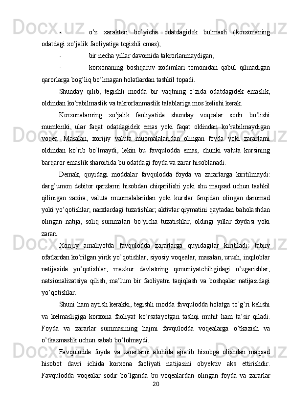 - o’z   xarakteri   bo’yicha   odatdagidek   bulmasli   (korxonaning
odatdagi xo’jalik faoliyatiga tegishli emas);
- bir   necha yillar davomida takrorlanmaydi gan ;
- korxonaning   boshqaruv   xodimlari   tomonidan   qabul   qilinadigan
qarorlarga bog’liq bo’lmagan holatlardan tashkil topadi.
Shunday   qilib,   tegishli   modda   bir   vaqtning   o’zida   odatdagidek   emaslik,
oldindan ko’rabilmaslik va takrorlanmaslik talablariga mos kelishi kerak.
Korxonalarning   xo’jalik   faoliyatida   shunday   voqealar   sodir   bo’lishi
mumkinki,   ular   faqat   odatdagidek   emas   yoki   faqat   oldindan   ko’rabilmaydigan
voqea.   Masalan,   xorijiy   valuta   muomalalaridan   olingan   foyda   yoki   zararlarni
oldindan   ko’rib   bo’lmaydi,   lekin   bu   favqulodda   emas,   chunki   valuta   kursining
barqaror emaslik sharoitida bu odatdagi foyda va zarar hisoblanadi.
Demak,   quyidagi   moddalar   favqulodda   foyda   va   zararlarga   kiritilmaydi:
darg’umon  debitor   qarzlarni   hisobdan  chiqarilishi  yoki   shu  maqsad  uchun  tashkil
qilinigan   zaxira;   valuta   muomalalaridan   yoki   kurslar   farqidan   olingan   daromad
yoki yo’qotishlar; narxlardagi tuzatishlar; aktivlar qiymatini qaytadan baholashdan
olingan   natija,   soliq   summalari   bo’yicha   tuzatishlar;   oldingi   yillar   foydasi   yoki
zarari.
Хorijiy   amaliyotda   favqulodda   zararlarga   quyidagilar   kiritiladi:   tabiiy
ofatlardan ko’rilgan yirik yo’qotishlar; siyosiy voqealar, masalan, urush, inqiloblar
natijasida   yo’qotishlar;   mazkur   davlatning   qonuniyatchiligidagi   o’zgarishlar,
natsionalizatsiya   qilish,   ma’lum   bir   faoliyatni   taqiqlash   va   boshqalar   natijasidagi
yo’qotishlar.
Shuni ham aytish kerakki, tegishli modda favqulodda holatga to’g’ri kelishi
va   kelmasligiga   korxona   faoliyat   ko’rsatayotgan   tashqi   muhit   ham   ta’sir   qiladi.
Foyda   va   zararlar   summasining   hajmi   favqulodda   voqealarga   o’tkazish   va
o’tkazmaslik uchun sabab bo’lolmaydi.
Favqulodda   foyda   va   zararlarni   alohida   ajratib   hisobga   olishdan   maqsad
hisobot   davri   ichida   korxona   faoliyati   natijasini   obyektiv   aks   ettirishdir.
Favqulodda   voqealar   sodir   bo’lganda   bu   voqealardan   olingan   foyda   va   zararlar
20