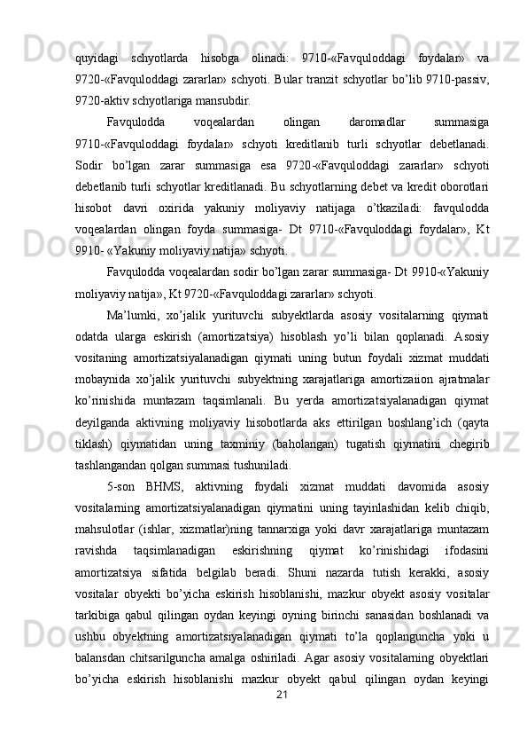 quyidagi   schyotlarda   hisobga   olinadi:   9710-«Favquloddagi   foydalar»   va
9720-«Favquloddagi   zararlar»  schyoti.  Bular  tranzit  schyotlar  bo’lib 9710-passiv,
9720-aktiv schyotlariga mansubdir.
Favqulodda   voqealardan   olingan   daromadlar   summasiga
9710-«Favquloddagi   foydalar»   schyoti   kreditlanib   turli   schyotlar   debetlanadi.
Sodir   bo’lgan   zarar   summasiga   esa   9720 - «Favquloddagi   zararlar»   schyoti
debetlanib turli schyotlar kreditlanadi. Bu schyotlarning debet va kredit oborotlari
hisobot   davri   oxirida   yakuniy   moliyaviy   natijaga   o’tkaziladi:   favqulodda
voqealardan   olingan   foyda   summasiga-   Dt   9710-«Favquloddagi   foydalar»,   Kt
9910- «Yakuniy moliyaviy natija» schyoti.
Favqulodda voqealardan sodir bo’lgan zarar summasiga- Dt 9910-«Yakuniy
moliyaviy natija», Kt 9720-«Favquloddagi zararlar» schyoti.
Ma’lumki,   xo’jalik   yurituvchi   subyektlarda   asosiy   vositalarning   qiymati
odatda   ularga   eskirish   (amortizatsiya)   hisoblash   yo’li   bilan   qoplanadi.   Asosiy
vositaning   amortizatsiyalanadigan   qiymati   uning   butun   foydali   xizmat   muddati
mobaynida   xo’jalik   yurituvchi   subyektning   xarajatlariga   amortizaiion   ajratmalar
ko’rinishida   muntazam   taqsimlanali.   Bu   yerda   amortizatsiyalanadigan   qiymat
deyilganda   aktivning   moliyaviy   hisobotlarda   aks   ettirilgan   boshlang’ich   (qayta
tiklash)   qiymatidan   uning   taxminiy   (baholangan)   tugatish   qiymatini   chegirib
tashlangandan qolgan summasi tushuniladi.
5-son   BHMS,   aktivning   foydali   xizmat   muddati   davomida   asosiy
vositalarning   amortizatsiyalanadigan   qiymatini   uning   tayinlashidan   kelib   chiqib,
mahsulotlar   (ishlar,   xizmatlar)ning   tannarxiga   yoki   davr   xarajatlariga   muntazam
ravishda   taqsimlanadigan   eskirishning   qiymat   ko’rinishidagi   ifodasini
amortizatsiya   sifatida   belgilab   beradi.   Shuni   nazarda   tutish   kerakki,   asosiy
vositalar   obyekti   bo’yicha   eskirish   hisoblanishi,   mazkur   obyekt   asosiy   vositalar
tarkibiga   qabul   qilingan   oydan   keyingi   oyning   birinchi   sanasidan   boshlanadi   va
ushbu   obyektning   amortizatsiyalanadigan   qiymati   to’la   qoplanguncha   yoki   u
balansdan   chitsarilguncha   amalga   oshiriladi.   Agar   asosiy   vositalarning   obyektlari
bo’yicha   eskirish   hisoblanishi   mazkur   obyekt   qabul   qilingan   oydan   keyingi
21