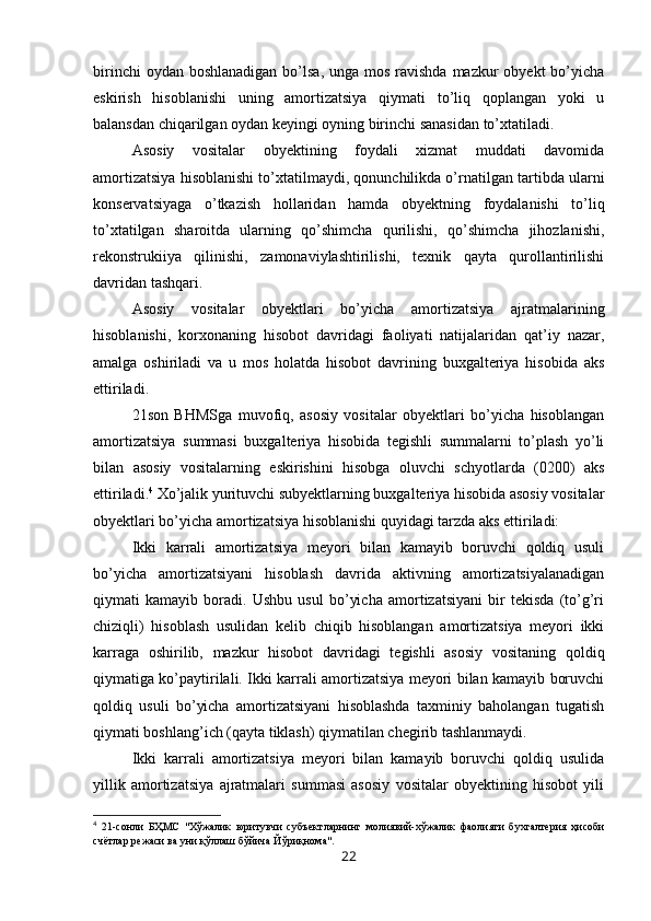 birinchi  oydan boshlanadigan  bo’lsa, unga  mos ravishda mazkur  obyekt  bo’yicha
eskirish   hisoblanishi   uning   amortizatsiya   qiymati   to’liq   qoplangan   yoki   u
balansdan chiqarilgan oydan keyingi oyning birinchi sanasidan to’xtatiladi.
Asosiy   vositalar   obyektining   foydali   xizmat   muddati   davomida
amortizatsiya hisoblanishi to’xtatilmaydi, qonunchilikda o’rnatilgan tartibda ularni
konservatsiyaga   o’tkazish   hollaridan   hamda   obyektning   foydalanishi   to’liq
to’xtatilgan   sharoitda   ularning   qo’shimcha   qurilishi,   qo’shimcha   jihozlanishi,
rekonstrukiiya   qilinishi,   zamonaviylashtirilishi,   texnik   qayta   qurollantirilishi
davridan tashqari.
Asosiy   vositalar   obyektlari   bo’yicha   amortizatsiya   ajratmalarining
hisoblanishi,   korxonaning   hisobot   davridagi   faoliyati   natijalaridan   qat’iy   nazar,
amalga   oshiriladi   va   u   mos   holatda   hisobot   davrining   buxgalteriya   hisobida   aks
ettiriladi.
21son   BHMSga   muvofiq,   asosiy   vositalar   obyektlari   bo’yicha   hisoblangan
amortizatsiya   summasi   buxgalteriya   hisobida   tegishli   summalarni   to’plash   yo’li
bilan   asosiy   vositalarning   eskirishini   hisobga   oluvchi   schyotlarda   (0200)   aks
ettiriladi. 4
 Хo’jalik yurituvchi subyektlarning buxgalteriya hisobida asosiy vositalar
obyektlari bo’yicha amortizatsiya hisoblanishi quyidagi tarzda aks ettiriladi:
Ikki   karrali   amortizatsiya   meyori   bilan   kamayib   boruvchi   qoldiq   usuli
bo’yicha   amortizatsiyani   hisoblash   davrida   aktivning   amortizatsiyalanadigan
qiymati   kamayib   boradi.   Ushbu   usul   bo’yicha   amortizatsiyani   bir   tekisda   (to’g’ri
chiziqli)   hisoblash   usulidan   kelib   chiqib   hisoblangan   amortizatsiya   meyori   ikki
karraga   oshirilib,   mazkur   hisobot   davridagi   tegishli   asosiy   vositaning   qoldiq
qiymatiga ko’paytirilali. Ikki karrali amortizatsiya meyori bilan kamayib boruvchi
qoldiq   usuli   bo’yicha   amortizatsiyani   hisoblashda   taxminiy   baholangan   tugatish
qiymati boshlang’ich (qayta tiklash) qiymatilan chegirib tashlanmaydi.
Ikki   karrali   amortizatsiya   meyori   bilan   kamayib   boruvchi   qoldiq   usulida
yillik   amortizatsiya   ajratmalari   summasi   asosiy   vositalar   obyektining   hisobot   yili
4
  21-сонли   БҲМС   "Хўжалик   юритувчи   субъектларнинг   молиявий-хўжалик   фаолияти   бухгалтерия   ҳисоби
счётлар режаси ва уни қўллаш бўйича Йўриқнома". 
22