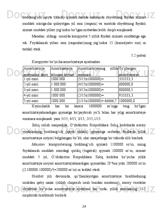 boshlang’ich   (qayta   tiklash)   qiymati   hamda   mahrajida   obyektning   foydali   xizmat
muddati   oxirigacha   qolayotgan   yil   soni   (raqami)   va   suratida   obyektning   foydali
xizmat muddati yillari yig’indisi bo’lgan nisbatdan kelib chiqib aniqlanadi.
Masalan: oldingi -misolda kompyuter 5 yillik foydali xizmati muddatiga ega
edi.   Foydalanish   yillari   soni   (raqamlari)ning   yig’indisi   15   (kumulyativ   son)   ni
tashkil etadi.
5.2-jadval 
Kompyuter bo’yicha amortizatsiya ajratmalari 
Amortizatsiya
ajratmalari davri Amortizatsnya
kilingan kiymat Amortizatsiyaning   yillik
summasi Тo’plangan
amortizatsiya
1 - yil oxiri 1000 000 (5/15x1000000)=
333333,3 333333,3
2 - yil oxiri 1 000 000 (4/15x1000000)=
266666,7 600000,0
3 - yil oxiri 1 000 000 (3/15x1000000)=
200000,0 800000,5
4 - yil oxiri 1000 000 (2/15x1000000)=
133333,3 933333,3
5 - yil oxiri 1000 000 (1/15x1000000)= 66666,7 1000000,0
Keyinchalik   har   bir   kasrni   1000000   so’mga   teng   bo’lgan
amortizatsiyalanadigan   qiymatga   ko’paytirish   yo’li   bilan   har   yilgi   amortizatsiya
summasi aniqlanadi: yani 5/15, 4/15, 3/15, 2/15,1/15.
Soliq   solish   maqsadida,   O’zbekiston   Respublikasi   Soliq   kodeksida   asosiy
vositalarning   boshlang’ich   (qayta   tiklash)   qiymatiga   nisbatan   foizlarda   yillik
amortizatsiya meyori belgilangan bo’lib, ular xarajatlarga bir tekisda olib boriladi.
Masalan:   kompyuterning   boshlang’ich   qiymati   1100000   so’m,   uning
foydalanish   muddati   oxiridagi   qoldiq   (tugatish)   qiymati   100000   so’m,   xizmat
muddati   5   yil,   O’zbekiston   Respublikasi   Soliq   kodeksi   bo’yicha   yillik
amortizatsiya meyori amortizatsiyalanadigan qiymatdan 20 %ni yoki 200000 so’m
((1100000-100000)/5=200000 so’m) ni tashkil etadi.
Hisobot   yili   davomida,   qo’llanilayotgan   amortizatsiya   hisoblashning
usulidan   qatiy   nazar   (ishlab   chiqarish   usuli   bundan   mustasno),   asosiy   vositalar
obyektlari   bo’yicha   amortizatsiya   ajratmasi   har   oyda,   yillik   summaning   1/12
miqdorida hisoblanib boriladi.
24