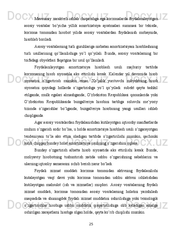 Mavsumiy xarakterli ishlab chiqarishga ega korxonalarda foydalanilayotgan
asosiy   vositalar   bo’yicha   yillik   amortizatsiya   ajratmalari   summasi   bir   tekisda,
korxona   tomonidan   hisobot   yilida   asosiy   vositalardan   foydalanish   mobaynida,
hisoblab boriladi.
Asosiy vositalarning turli guruhlariga nisbatan amortizatsiyani hisoblashning
turli   usullarining   qo’llanilishiga   yo’l   qo’yilali.   Bunda,   asosiy   vositalarning   bir
toifadagi obyektlari faqatgina bir usul qo’llaniladi.
Foydalanilayotgan   amortizatsiya   hisoblash   usuli   majburiy   tartibda
korxonaning   hisob   siyosatila   aks   ettirilishi   kerak.   Kalendar   yil   davomida   hisob
siyosatini   o’zgartirish   mumkin   emas.   Х o’jalik   yurituvchi   subyektning   hisob
siyosatini   quyidagi   hollarda   o’zgartirishga   yo’l   qo’yiladi:   subekt   qayta   tashkil
etilganda;   mulk   egalari   almashganda;   O’zbekiston   Respublikasi   qonunlarida   yoki
O’zbekiston   Respublikasida   buxgalteriya   hisobini   tartibga   soluvchi   me’yoriy
tizimda   o’zgarishlar   bo’lganda;   buxgalteriya   hisobining   yangi   usullari   ishlab
chiqilganda.
Agar asosiy vositalardan foydalanishdan kutilayotgan iqtisodiy manfaatlarda
muhim o’zgarish sodir bo’lsa, u holda amortizatsiya hisoblash usuli o’zgarayotgan
tendeniiyani   to’la   aks   ettira   oladigan   tartibda   o’zgartirilishi   mumkin,   qachonki
kelib chiqqan bunday holat amortizatsiya usulining o’zgarishini oqlasa.
Bunday   o’zgartirish   albatta   hisob   siyosatida   aks   ettirilishi   kerak.   Bunda,
moliyaviy   hisobotning   tushuntirish   xatida   ushbu   o’zgarishning   sabablarini   va
ularning iqtisoliy samarasini ochib berish zarur bo’ladi.
Foydali   xizmat   muddati   korxona   tomonidan   aktivning   foydalanilishi
kutalayotgan   vaqt   davri   yoki   korxona   tomonidan   ushbu   aktivni   ishlatishdan
kutilayotgan   mahsulot   (ish   va   xizmatlar)   miqdori.   Asosiy   vositalarning   foydali
xizmat   muddati,   korxona   tomonidan   asosiy   vositalarning   holatini   yaxshilash
maqsadida   va   shuningdek   foydali   xizmat   muddatini   oshirilishiga   yoki   texnologik
o’zgartirishlar   hisobiga   ushbu   muddatni   qisqartirilishiga   olib   keladigan   amalga
oshirilgan xarajatlarni hisobga olgan holda, qayta ko’rib chiqilishi mumkin.
25