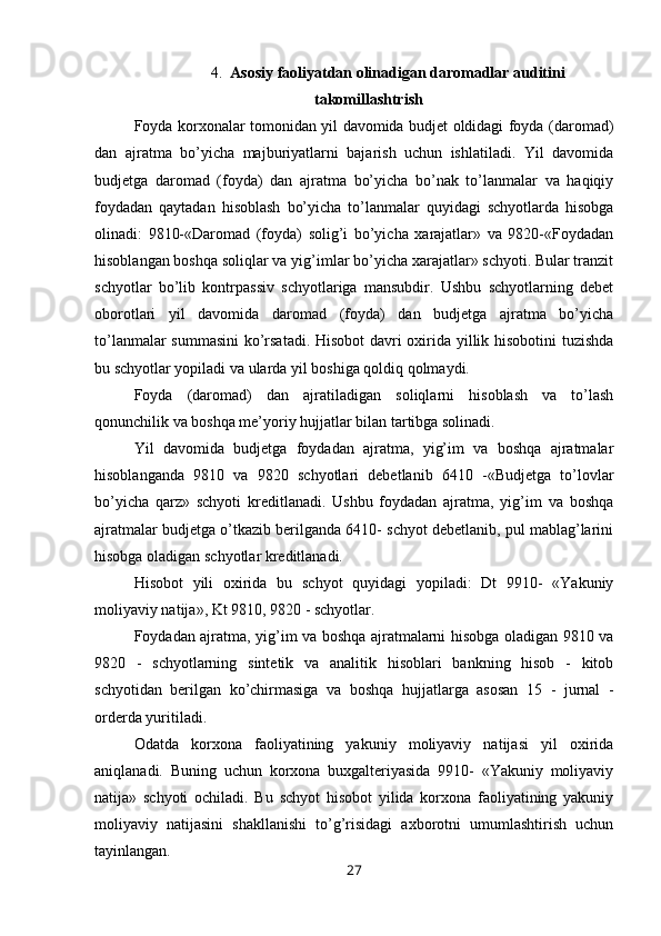 4. Asosiy faoliyatdan olinadigan daromadlar auditini
takomillashtrish
Foyda korxonalar tomonidan yil davomida budjet oldidagi foyda (daromad)
dan   ajratma   bo’yicha   majburiyatlarni   bajarish   uchun   ishlatiladi.   Yil   davomida
budjetga   daromad   (foyda)   dan   ajratma   bo’yicha   bo’nak   to’lanmalar   va   haqiqiy
foydadan   qaytadan   hisoblash   bo’yicha   to’lanmalar   quyidagi   schyotlarda   hisobga
olinadi:   9810-«Daromad   (foyda)   solig’i   bo’yicha   xarajatlar»   va   9820-«Foydadan
hisoblangan boshqa soliqlar va yig’imlar bo’yicha xarajatlar» schyoti. Bular tranzit
schyotlar   bo’lib   kontrpassiv   schyotlariga   mansubdir.   Ushbu   schyotlarning   debet
oborotlari   yil   davomida   daromad   (foyda)   dan   budjetga   ajratma   bo’yicha
to’lanmalar summasini ko’rsatadi. Hisobot  davri oxirida yillik hisobotini tuzishda
bu schyotlar yopiladi va ularda yil boshiga qoldiq qolmaydi.
Foyda   (daromad)   dan   ajratiladigan   soliqlarni   hisoblash   va   to’lash
qonunchilik va boshqa me’yoriy hujjatlar bilan tartibga solinadi.
Yil   davomida   budjetga   foydadan   ajratma,   yig’im   va   boshqa   ajratmalar
hisoblanganda   9810   va   9820   schyotlari   debetlanib   6410   -«Budjetga   to’lovlar
bo’yicha   qarz»   schyoti   kreditlanadi.   Ushbu   foydadan   ajratma,   yig’im   va   boshqa
ajratmalar budjetga o’tkazib berilganda 6410- schyot debetlanib, pul mablag’larini
hisobga oladigan schyotlar kreditlanadi.
Hisobot   yili   oxirida   bu   schyot   quyidagi   yopiladi:   Dt   9910-   «Yakuniy
moliyaviy natija», Kt 9810, 9820 - schyotlar.
Foydadan ajratma, yig’im va boshqa ajratmalarni hisobga oladigan 9810 va
9820   -   schyotlarning   sintetik   va   analitik   hisoblari   bankning   hisob   -   kitob
schyotidan   berilgan   ko’chirmasiga   va   boshqa   hujjatlarga   asosan   15   -   jurnal   -
orderda yuritiladi.
Odatda   korxona   faoliyatining   yakuniy   moliyaviy   natijasi   yil   oxirida
aniqlanadi.   Buning   uchun   korxona   buxgalteriyasida   9910-   «Yakuniy   moliyaviy
natija»   schyoti   ochiladi.   Bu   schyot   hisobot   yilida   korxona   faoliyatining   yakuniy
moliyaviy   natijasini   shakllanishi   to’g’risidagi   axborotni   umumlashtirish   uchun
tayinlangan.
27