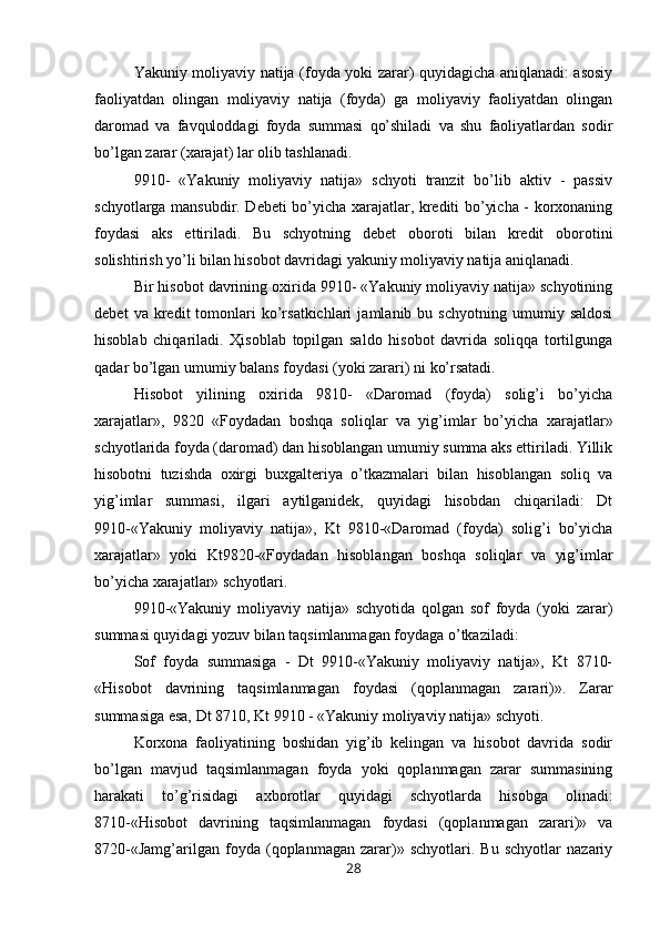 Yakuniy moliyaviy natija (foyda yoki zarar) quyidagicha aniqlanadi: asosiy
faoliyatdan   olingan   moliyaviy   natija   (foyda)   ga   moliyaviy   faoliyatdan   olingan
daromad   va   favquloddagi   foyda   summasi   qo’shiladi   va   shu   faoliyatlardan   sodir
bo’lgan zarar (xarajat) lar olib tashlanadi.
9910 -   «Yakuniy   moliyaviy   natija»   schyoti   tranzit   bo’lib   aktiv   -   passiv
schyotlarga mansub dir . Debeti bo’yicha xarajatlar, krediti bo’yicha - korxonaning
foydasi   aks   ettiriladi.   Bu   schyotning   debet   oboroti   bilan   kredit   oborotini
solishtirish yo’li bilan hisobot davridagi yakuniy moliyaviy natija aniqlanadi.
B ir hisobot davrining oxirida 9910- «Yakuniy moliyaviy natija» schyotining
debet   va  kredit   tomonlari   ko’rsatkichlari   jamlanib   bu  schyotning   umumiy  saldosi
hisoblab   chiqariladi.   Ҳisoblab   topilgan   saldo   hisobot   davrida   soliqqa   tortilgunga
qadar bo’lgan umumiy balans foydasi (yoki zarari) ni ko’rsatadi.
Hisobot   yilining   oxirida   9810-   «Daromad   (foyda)   solig’i   bo’yicha
xarajatlar»,   9820   «Foydadan   boshqa   soliqlar   va   yig’imlar   bo’yicha   xarajatlar»
schyotlarida foyda (daromad) dan hisoblangan umumiy summa aks ettiriladi. Yillik
hisobotni   tuzishda   oxirgi   buxgalteriya   o’tkazmalari   bilan   hisoblangan   soliq   va
yig’imlar   summasi,   ilgari   aytilganidek,   quyidagi   hisobdan   chiqariladi:   Dt
9910-«Yakuniy   moliyaviy   natija»,   Kt   9810-«Daromad   (foyda)   solig’i   bo’yicha
xarajatlar»   yoki   Kt9820-«Foydadan   hisoblangan   boshqa   soliqlar   va   yig’imlar
bo’yicha xarajatlar» schyotlari.
9910-«Yakuniy   moliyaviy   natija»   schyotida   qolgan   sof   foyda   (yoki   zarar)
summasi quyidagi yozuv bilan taqsimlanmagan foydaga o’tkaziladi:
Sof   foyda   summasiga   -   Dt   9910-«Yakuniy   moliyaviy   natija»,   Kt   8710-
«Hisobot   davrining   taqsimlanmagan   foydasi   (qoplanmagan   zarari)».   Zarar
summasiga esa, Dt 8710, Kt 9910 - «Yakuniy moliyaviy natija» schyoti.
Korxona   faoliyatining   boshidan   yig’ib   kelingan   va   hisobot   davrida   sodir
bo’lgan   mavjud   taqsimlanmagan   foyda   yoki   qoplanmagan   zarar   summasining
harakati   to’g’risidagi   axborotlar   quyidagi   schyotlarda   hisobga   olinadi:
8710-«Hisobot   davrining   taqsimlanmagan   foydasi   (qoplanmagan   zarari)»   va
8720-«Jamg’arilgan   foyda   (qoplanmagan   zarar)»   schyotlari.   Bu   schyotlar   nazariy
28