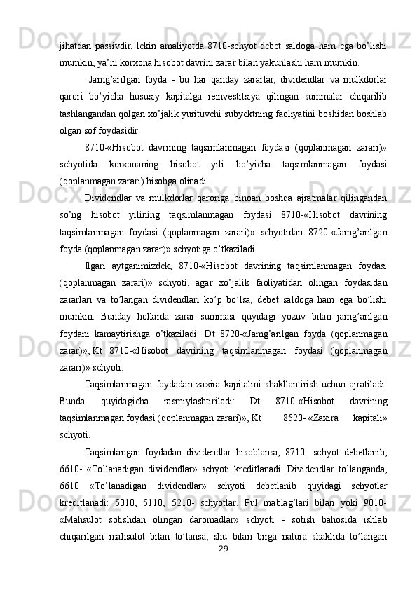 jihatdan   passivdir,   lekin   amaliyotda   8710-schyot   debet   saldoga   ham   ega   bo’lishi
mumkin, ya’ni korxona hisobot davrini zarar bilan yakunlashi ham mumkin.
  Jamg’arilgan   foyda   -   bu   har   qanday   zararlar,   dividendlar   va   mulkdorlar
qarori   bo’yicha   hususiy   kapitalga   reinvestitsiya   qilingan   summalar   chiqarilib
tashlangandan qolgan xo’jalik yurituvchi subyektning faoliyatini boshidan boshlab
olgan sof foydasidir.
8710-«Hisobot   davrining   taqsimlanmagan   foydasi   (qoplanmagan   zarari)»
schyotida   korxonaning   hisobot   yili   bo’yicha   taqsimlanmagan   foydasi
(qoplanmagan zarari) hisobga olinadi.
Dividendlar   va   mulkdorlar   qaroriga   binoan   boshqa   ajratmalar   qilingandan
so’ng   hisobot   yilining   taqsimlanmagan   foydasi   8710-«Hisobot   davrining
taqsimlanmagan   foydasi   (qoplanmagan   zarari)»   schyotidan   8720-«Jamg’arilgan
foyda (qoplanmagan zarar)» schyotiga o’tkaziladi.
Ilgari   aytganimizdek,   8710-«Hisobot   davrining   taqsimlanmagan   foydasi
(qoplanmagan   zarari)»   schyoti,   agar   xo’jalik   faoliyatidan   olingan   foydasidan
zararlari   va   to’langan   dividendlari   ko’p   bo’lsa,   debet   saldoga   ham   ega   bo’lishi
mumkin.   Bunday   hollarda   zarar   summasi   quyidagi   yozuv   bilan   jamg’arilgan
foydani   kamaytirishga   o’tkaziladi:   Dt   8720-«Jamg’arilgan   foyda   (qoplanmagan
zarar)», Kt  8710-«Hisobot   davrining   taqsimlanmagan   foydasi   (qoplanmagan
zarari)» schyoti.
Тaqsimlanmagan   foydadan   zaxira   kapitalini   shakllantirish   uchun   ajratiladi.
Bunda   quyidagicha   rasmiylashtiriladi:   Dt   8710-«Hisobot   davrining
taqsimlanmagan foydasi (qoplanmagan zarari)», Kt  8520- «Zaxira   kapitali»
schyoti.
Тaqsimlangan   foydadan   dividendlar   hisoblansa,   8710-   schyot   debetlanib,
6610-   «Тo’lanadigan   dividendlar»   schyoti   kreditlanadi.   Dividendlar   to’langanda,
6610   «Тo’lanadigan   dividendlar»   schyoti   debetlanib   quyidagi   schyotlar
kreditlanadi:   5010,   5110,   5210-   schyotlar.   Pul   mablag’lari   bilan   yoki   9010-
«Mahsulot   sotishdan   olingan   daromadlar»   schyoti   -   sotish   bahosida   ishlab
chiqarilgan   mahsulot   bilan   to’lansa,   shu   bilan   birga   natura   shaklida   to’langan
29