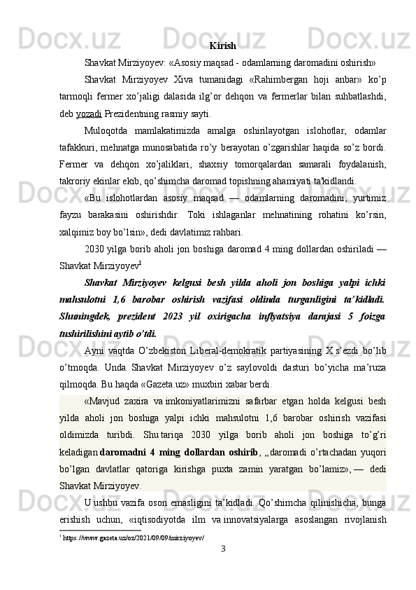Kirish
Shavkat Mirziyoyev: «Asosiy maqsad - odamlarning daromadini oshirish»
Shavkat   Mirziyoyev   Xiva   tumanidagi   «Rahimbergan   hoji   anbar»   ko’p
tarmoqli   fermer   xo’jaligi   dalasida   ilg’or   dehqon   va   fermerlar   bilan   suhbatlashdi,
deb   yozadi   Prezidentning rasmiy sayti.
Muloqotda   mamlakatimizda   amalga   oshirilayotgan   islohotlar,   odamlar
tafakkuri,   mehnatga   munosabatida   ro’y   berayotan   o’zgarishlar   haqida   so’z   bordi.
Fermer   va   dehqon   xo’jaliklari,   shaxsiy   tomorqalardan   samarali   foydalanish,
takroriy ekinlar ekib, qo’shimcha daromad topishning ahamiyati ta'kidlandi.
«Bu   islohotlardan   asosiy   maqsad   —   odamlarning   daromadini,   yurtimiz
fayzu   barakasini   oshirishdir.   Toki   ishlaganlar   mehnatining   rohatini   ko’rsin,
xalqimiz boy bo’lsin», dedi davlatimiz rahbari.
2030 yilga borib aholi  jon boshiga  daromad  4 ming dollardan oshiriladi   —
Shavkat Mirziyoyev 1
Shavkat   Mirziyoyev   kelgusi   besh   yilda   aholi   jon   boshiga   yalpi   ichki
mahsulotni   1,6   barobar   oshirish   vazifasi   oldinda   turganligini   ta’kidladi.
Shuningdek,   prezident   2023   yil   oxirigacha   inflyatsiya   darajasi   5   foizga
tushirilishini aytib o’tdi.
Ayni   vaqtda   O’zbekiston   Liberal-demokratik   partiyasining   X   s’ezdi   bo’lib
o’tmoqda.   Unda   Shavkat   Mirziyoyev   o’z   saylovoldi   dasturi   bo’yicha   ma’ruza
qilmoqda. Bu haqda «Gazeta.uz» muxbiri xabar berdi.
«Mavjud   zaxira   va   imkoniyatlarimizni   safarbar   etgan   holda   kelgusi   besh
yilda   aholi   jon   boshiga   yalpi   ichki   mahsulotni   1,6   barobar   oshirish   vazifasi
oldimizda   turibdi.   Shu   tariqa   2030   yilga   borib   aholi   jon   boshiga   to’g’ri
keladigan   daromadni   4   ming   dollardan   oshirib ,   „daromadi   o’rtachadan   yuqori
bo’lgan   davlatlar   qatoriga   kirishga   puxta   zamin   yaratgan   bo’lamiz»,   —   dedi
Shavkat Mirziyoyev.
U   ushbu   vazifa   oson   emasligini   ta’kidladi.   Qo’shimcha   qilinishicha,   bunga
erishish   uchun,   «iqtisodiyotda   ilm   va   innovatsiyalarga   asoslangan   rivojlanish
1
 https://www.gazeta.uz/oz/2021/09/09/mirziyoyev/
3