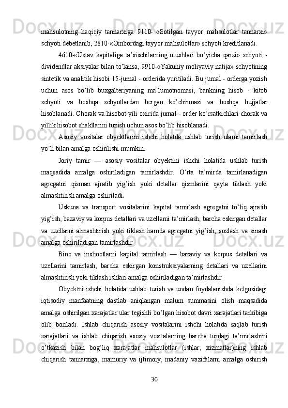 mahsulotning   haqiqiy   tannarxiga   9110-   «Sotilgan   tayyor   mahsulotlar   tannarxi»
schyoti debetlanib, 2810-«Ombordagi tayyor mahsulotlar» schyoti kreditlanadi.
4610-«Ustav   kapitaliga   ta’sischilarning   ulushlari   bo’yicha   qarzi»   schyoti   -
dividendlar aksiyalar bilan to’lansa, 9910-«Yakuniy moliyaviy natija» schyotining
sintetik va analitik hisobi 15-jurnal - orderida yuritiladi. Bu jurnal - orderga yozish
uchun   asos   bo’lib   buxgalteriyaning   ma’lumotnomasi,   bankning   hisob   -   kitob
schyoti   va   boshqa   schyotlardan   bergan   ko’chirmasi   va   boshqa   hujjatlar
hisoblanadi. Chorak va hisobot yili oxirida jurnal - order ko’rsatkichlari chorak va
yillik hisobot shakllarini tuzish uchun asos bo’lib hisoblanadi.
Asosiy   vositalar   obyektlarini   ishchi   holatda   ushlab   turish   ularni   tamirlash
yo’li bilan amalga oshirilishi mumkin.
Joriy   tamir   —   asosiy   vositalar   obyektini   ishchi   holatida   ushlab   turish
maqsadida   amalga   oshiriladigan   tamirlashdir.   O’rta   ta’mirda   tamirlanadigan
agregatni   qisman   ajratib   yig’ish   yoki   detallar   qismlarini   qayta   tiklash   yoki
almashtirish amalga oshiriladi.
Uskuna   va   transport   vositalarini   kapital   tamirlash   agregatni   to’liq   ajratib
yig’ish, bazaviy va korpus detallari va uzellarni ta’mirlash, barcha eskirgan detallar
va   uzellarni   almashtirish   yoki   tiklash   hamda   agregatni   yig’ish,   sozlash   va   sinash
amalga oshiriladigan tamirlashdir.
Bino   va   inshootlarni   kapital   tamirlash   —   bazaviy   va   korpus   detallari   va
uzellarini   tamirlash,   barcha   eskirgan   konstruksiyalarning   detallari   va   uzellarini
almashtirish yoki tiklash ishlari amalga oshiriladigan ta’mirlashdir.
Obyektni   ishchi   holatida   ushlab   turish   va   undan   foydalanishda   kelgusidagi
iqtisodiy   manfaatning   dastlab   aniqlangan   malum   summasini   olish   maqsadida
amalga oshirilgan xarajatlar ular tegishli bo’lgan hisobot davri xarajatlari tarkibiga
olib   boriladi.   Ishlab   chiqarish   asosiy   vositalarini   ishchi   holatida   saqlab   turish
xarajatlari   va   ishlab   chiqarish   asosiy   vositalarning   barcha   turdagi   ta’mirlashini
o’tkazish   bilan   bog’liq   xarajatlar   mahsulotlar   (ishlar,   xizmatlar)ning   ishlab
chiqarish   tannarxiga,   mamuriy   va   ijtimoiy,   madaniy   vazifalarni   amalga   oshirish
30