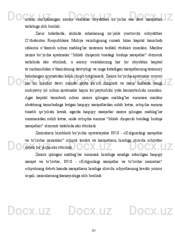 uchun   mo’ljallangan   asosiy   vositalar   obyektlari   bo’yicha   esa   davr   xarajatlari
tarkibiga olib borilali.
Zarur   holatlarda,   alohida   sohalarning   xo’jalik   yurituvchi   subyektlari
O’zbekiston   Respublikasi   Moliya   vazirligining   ruxsati   bilan   kapital   tamirlash
ishlarini   o’tkazish   uchun   mablag’lar   zaxiraini   tashkil   etishlari   mumkin.   Mazkur
zaxira   bo’yicha   ajratmalar   "Ishlab   chiqarish   tusidagi   boshqa   xarajatlar"   elementi
tarkibida   aks   ettiriladi,   u   asosiy   vositalarning   har   bir   obyektini   kapital
ta’mirlanishdan o’tkazishning davriyligi va unga ketadigan xarajatlarning taxminiy
baholangan qiymatidan kelib chiqib belgilanadi. Zaxira bo’yicha ajratmalar meyori
har   bir   hisobot   davri   oxirida   qayta   ko’rib   chiqiladi   va   zarur   hollarda   yangi
moliyaviy   yil   uchun   ajratmalar   hajmi   ko’paytirilishi   yoki   kamaytirilishi   mumkin.
Agar   kapital   tamirlash   uchun   zaxira   qilingan   mablag’lar   summasi   mazkur
obektning   tamirlashiga   ketgan   haqiqiy   xarajatlardan   oshib   ketsa,   ortiqcha   summa
tuzatib   qo’yilishi   kerak;   agarda   haqiqiy   xarajatlar   zaxira   qilingan   mablag’lar
summasidan   oshib   ketsa,   unda   ortiqcha   summa   "Ishlab   chiqarish   tusidagi   boshqa
xarajatlari" elementi tarkibida aks ettiriladi.
Zaxiralarni   hisoblash   bo’yicha   operatsiyalar   8910   -   «Kelgusidagi   xarajatlar
va   to’lovlar   zaxiralari"   schyoti   krediti   va   harajatlarni   hisobga   oluvchi   schyotlar
debeti bo’yicha aks ettiriladi.
Zaxira   qilingan   mablag’lar   summasi   hisobiga   amalga   oshirilgan   haqiqiy
xarajat   va   to’lovlar,   8910   -   «Kelgusilagi   xarajatlar   va   to’lovlar   zaxiralari"
schyotining debeti hamda xarajatlarni hisobga oluvchi schyotlarning krediti yozuvi
orqali, zaxiralarning kamayishiga olib boriladi.
31