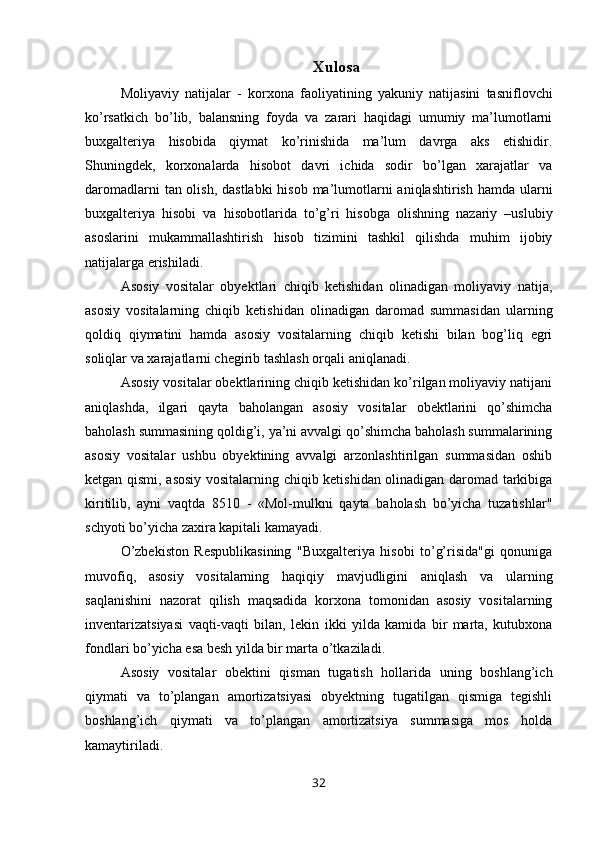 Xulosa
Moliyaviy   natijalar   -   k orxona   faoliyatining   yakuniy   natijasini   tasniflovchi
ko’rsatkich   bo’lib,   balansning   foyda   va   zarari   haqidagi   umumiy   ma’lumotlarni
buxgalteriya   hisobida   qiymat   ko’rinishida   ma’lum   davrga   aks   etishidir.
Shuningdek,   korxonalarda   hisobot   davri   ichida   sodir   bo’lgan   xarajatlar   va
daromadlarni  tan olish, dastlabki  hisob ma’lumotlarni  aniqlashtirish hamda ularni
buxgalteriya   hisobi   va   hisobotlarida   to’g’ri   hisobga   olishning   nazariy   –uslubiy
asoslarini   mukammallashtirish   hisob   tizimini   tashkil   qilishda   muhim   ijobiy
natijalarga erishiladi.
Asosiy   vositalar   obyektlari   chiqib   ketishidan   olinadigan   moliyaviy   natija,
asosiy   vositalarning   chiqib   ketishidan   olinadigan   daromad   summasidan   ularning
qoldiq   qiymatini   hamda   asosiy   vositalarning   chiqib   ketishi   bilan   bog’liq   egri
soliqlar va xarajatlarni chegirib tashlash orqali aniqlanadi.
Asosiy vositalar obektlarining chiqib ketishidan ko’rilgan moliyaviy natijani
aniqlashda,   ilgari   qayta   baholangan   asosiy   vositalar   obektlarini   qo’shimcha
baholash summasining qoldig’i, ya’ni avvalgi qo’shimcha baholash summalarining
asosiy   vositalar   ushbu   obyektining   avvalgi   arzonlashtirilgan   summasidan   oshib
ketgan qismi, asosiy vositalarning chiqib ketishidan olinadigan daromad tarkibiga
kiritilib,   ayni   vaqtda   8510   -   «Mol-mulkni   qayta   baholash   bo’yicha   tuzatishlar"
schyoti bo’yicha zaxira kapitali kamayadi.
O’zbekiston   Respublikasining   "Buxgalteriya   hisobi   to’g’risida"gi   qonuniga
muvofiq,   asosiy   vositalarning   haqiqiy   mavjudligini   aniqlash   va   ularning
saqlanishini   nazorat   qilish   maqsadida   korxona   tomonidan   asosiy   vositalarning
inventarizatsiyasi   vaqti-vaqti   bilan,   lekin   ikki   yilda   kamida   bir   marta,   kutubxona
fondlari bo’yicha esa besh yilda bir marta o’tkaziladi.
Asosiy   vositalar   obektini   qisman   tugatish   hollarida   uning   boshlang’ich
qiymati   va   to’plangan   amortizatsiyasi   obyektning   tugatilgan   qismiga   tegishli
boshlang’ich   qiymati   va   to’plangan   amortizatsiya   summasiga   mos   holda
kamaytiriladi.
32