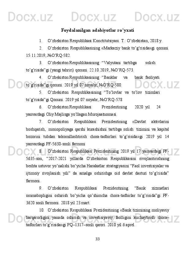 Foydalanilgan adabiyotlar ro’yxati
1. O’zbekiston   Respublikasi   Konctitutsiyasi.   T.:   O’zbekistan,   2018   y.
2. O’zbekiston   Respublikasining   «Markaziy   bank   to’g’risida»gi   qonuni.
15.11.2019,   №O’RQ-582.
3. O’zbekiston Respublikasining “Valyutani tartibga solish
to’g’risida”gi   (yangi   tahriri)   qonuni.   22.10.2019,   №O’RQ-573.
4. O’zbekiston Respublikasining “Banklar va bank faoliyati
to’g’risida”gi   qonuni.   2019   yil   07   noyabr,   №O’RQ-580.
5. O’zbekiston   Respublikasining   “To’lovlar   va   to’lov tizimlari
to’g’risida”gi   Qonuni.   2019   yil   07   noyabr,   №O’RQ-578
6. O’zbekiston Respublikasi Prezidentining 2020 yil 24
yanvardagi   Oliy   Majlisga   yo’llagan   Murojaatnomasi.
7. O’zbekiston   Respublikasi   Prezidentining   «Davlat   aktivlarini
boshqarish,   monopoliyaga   qarshi   kurashishni   tartibga   solish   tizimini   va   kapital
bozorini   tubdan   takomillashtirish   chora-tadbirlari   to’g’risida»gi   2019   yil   14
yanvardagi   PF-5630-sonli   farmoni
8. O’zbekiston   Respublikasi   Prezidentining   2019   yil   17   yanvardagi   PF-
5635-son,   “2017-2021   yillarda   O’zbekiston   Respublikasini   rivojlantirishning
beshta   ustuvor   yo’nalishi   bo’yicha   Harakatlar   strategiyasini   “Faol   investisiyalar   va
ijtimoiy   rivojlanish   yili”   da   amalga   oshirishga   oid   davlat   dasturi   to’g’risida”
farmoni.
9. O’zbekiston   Respublikasi   Prezidentining   “Bank   xizmatlari
ommabopligini   oshirish   bo’yicha   qo’shimcha   chora-tadbirlar   to’g’risida”gi   PF-
3620   sonli   farmoni.   2018   yil   23   mart.
10. O’zbekiston   Respublikasi   Prezidentining   «Bank   tizimining   moliyaviy
barqarorligini   yanada   oshirish   va   investisiyaviy   faolligini   kuchaytirish   chora–
tadbirlari   to’g’risida»gi   PQ–1317–sonli   qarori.   2010   yil   6   aprel.
33