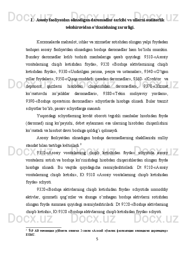 1. Asosiy faoliyatdan olinadigan daromadlar tarkibi va ullarni auditorlik
tekshiruvidan o’tkazishning zarurligi.
Korxonalarda mahsulot, ishlar va xizmatlar sotishdan olingan yalpi foydadan
tashqari   asosiy   faoliyatdan   olinadigan   boshqa   daromadlar   ham   bo’lishi   mumkin.
Bunday   daromadlar   kelib   tushish   manbalariga   qarab   quyidagi:   9310-«Asosiy
vositalarning   chiqib   ketishdan   foyda»,   9320   «Boshqa   aktivlarnining   chiqib
ketishdan   foyda»,   9330-«Undirilgan   jarima,   penya   va   ustamalar»,   9340-«O’tgan
yillar foydalari», 9350-«Qisqa muddatli ijaradan daromadlar», 9360- «Kreditor   va
deponent   qarzlarni   hisobdan   chiqarishdan   daromadlar»,   9370-«Хizmat
ko’rsatuvchi   xo’jaliklar   daromadlari»,   9380-«Тekin   moliyaviy   yordam»,
9390-«Boshqa   operatsion   daromadlar»   schyotlarda   hisobga   olinadi.   Bular   tranzit
schyotlar bo’lib, passiv schyotlarga mansub. 
Yuqoridagi   schyotlarning   kredit   oboroti   tegishli   manbalar   hisobidan   foyda
(daromad)   ning   ko’payishi,   debet   aylanmasi   esa   ularning   hisobdan   chiqarilishini
ko’rsatadi va hisobot davri boshiga qoldig’i qolmaydi.
Asosiy   faoliyatdan   olinadigan   boshqa   daromadlarning   shakllanishi   milliy
standat  bilan tartibga keltiriladi. 2
9310-«Asosiy   vositalarning   chiqib   ketishidan   foyda»   schyotida   asosiy
vositalarni sotish va boshqa ko’rinishdagi hisobdan chiqarishlardan olingan foyda
hisobga   olinadi.   Bu   vaqtda   quyidagicha   rasmiylashtiriladi:   Dt   9210-«Asosiy
vositalarning   chiqib   ketishi»,   Kt   9310   «Asosiy   vositalarning   chiqib   ketishidan
foyda» schyoti.
9320-«Boshqa   aktivlarning   chiqib   ketishidan   foyda»   schyotida   nomoddiy
aktivlar,   qimmatli   qog’ozlar   va   shunga   o’xshagan   boshqa   aktivlarni   sotishdan
olingan foyda summasi quyidagi rasmiylashtiriladi: Dt 9220-«Boshqa aktivlarning
chiqib ketishi», Kt 9320 «Boshqa aktivlarning chiqib ketishidan foyda» schyoti.
2
  ЎзР   АВ   томонидан   рўйхатла   олинган   2-сонли   «Асосий   хўжалик   фаолиятидан   олинадаган   даромадлар»
БХМС.
5