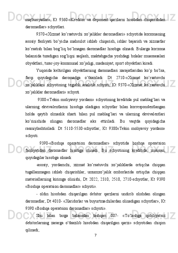 majburiyatlar»,   Kt   9360-«Kreditor   va   deponent   qarzlarni   hisobdan   chiqarishdan
daromadlar» schyotlari.
9370-«Хizmat  ko’rsatuvchi  xo’jaliklar daromadlari» schyotida korxonaning
asosiy   faoliyati   bo’yicha   mahsulot   ishlab   chiqarish,   ishlar   bajarish   va   xizmatlar
ko’rsatish   bilan   bog’liq   bo’lmagan   daromadlar   hisobga   olinadi.   Bularga   korxona
balansida turadigan sog’liqni saqlash, maktabgacha yoshdagi bolalar muassasalari
obyektlari, turar-joy-kommunal xo’jaligi, madaniyat, sport obyektlari kiradi.
Yuqorida   keltirilgan   obyektlarning   daromadlari   xarajatlaridan   ko’p   bo’lsa,
farqi   quyidagicha   daromadga   o’tkaziladi:   Dt   2710-«Хizmat   ko’rsatuvchi
xo’jaliklar»   schyotining   tegishli   analitik   schyoti,   Kt   9370-«Хizmat   ko’rsatuvchi
xo’jaliklar daromadlari» schyoti.
  9380-«Тekin   moliyaviy   yordam»   schyotining   kreditida   pul   mablag’lari   va
ularning   ekvivalentlarini   hisobga   oladigan   schyotlar   bilan   korrespondentlangan
holda   qaytib   olmaslik   sharti   bilan   pul   mablag’lari   va   ularning   ekvivalentlari
ko’rinishida   olingan   daromadlar   aks   ettiriladi.   Bu   vaqtda   quyidagicha
rasmiylashtiriladi:   Dt   5110-5530-schyotlar,   Kt   9380«Тekin   moliyaviy   yordam»
schyoti.
  9390 - «Boshqa   operatsion   daromadlar»   schyotida   b oshqa   operatsion
faoliyat i dan   daromadlar   hisobga   olinadi.   Bu   schyotining   kreditida,   xususan,
quyidagi lar hisobga  olinadi : 
-asosiy,   yordamchi,   xizmat   ko’rsatuvchi   xo’jaliklarda   ortiqcha   chiqqan
tugallanmagan   ishlab   chiqarishlar,   umumxo’jalik   omborlarida   ortiqcha   chiqqan
materiallarning   kirimga   olinishi,   Dt   2022,   2310,   2510,   2710-schyotlar,   Kt   9390
«Boshqa operatsion daromadlar» schyoti».
-   oldin   hisobdan   chiqarilgan   debitor   qarzlarni   undirib   olishdan   olingan
daromadlar, Dt 4010- « Х aridorlar va buyurtmachilardan olinadigan schyotlar», Kt
9390 «Boshqa operatsion daromadlar» schyoti».
Shu   bilan   birga   balansdan   tashqari   007-   « Т o’lashga   qobiliyatsiz
debitorlarning   zararga   o’tkazilib   hisobdan   chiqarilgan   qarzi»   schyotidan   chiqim
qilinadi;
7