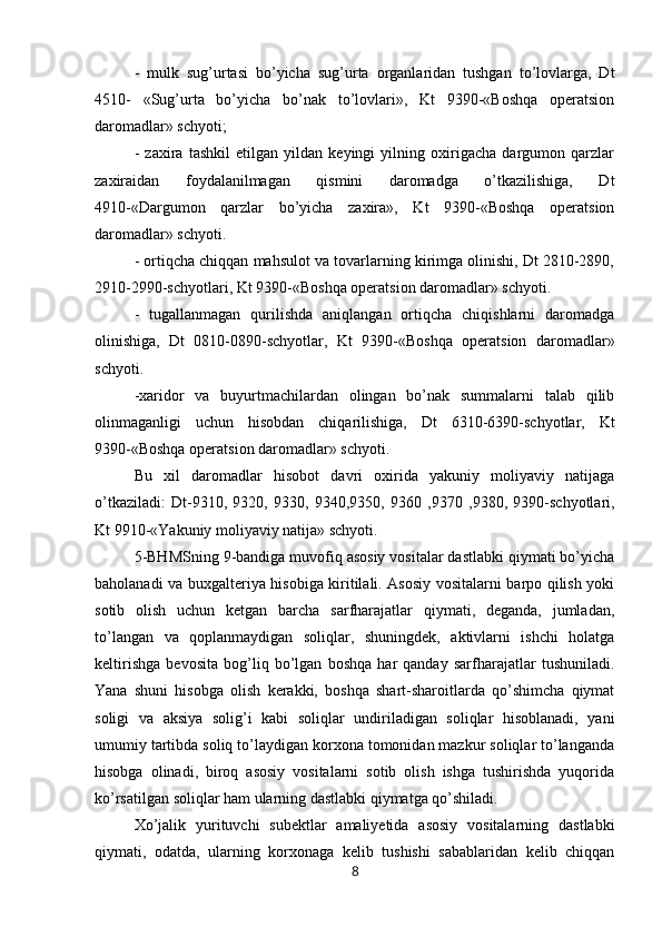 -   mulk   sug’urtasi   bo’yicha   sug’urta   organlaridan   tushgan   to’lovlarga,   Dt
4510-   «Sug’urta   bo’yicha   bo’nak   to’lovlari»,   Kt   9390-«Boshqa   operatsion
daromadlar» schyoti;
-   zaxira   tashkil   etilgan   yildan   keyingi   yilning   oxirigacha   dargumon   qarzlar
zaxiraidan   foydalanilmagan   qismini   daromadga   o’tkazilishiga,   Dt
4910-«Dargumon   qarzlar   bo’yicha   zaxira»,   Kt   9390-«Boshqa   operatsion
daromadlar» schyoti.
- ortiqcha chiqqan mahsulot va tovarlarning kirimga olinishi, Dt 2810-2890,
2910-2990-schyotlari, Kt 9390-«Boshqa operatsion daromadlar» schyoti.
-   tugallanmagan   qurilishda   aniqlangan   ortiqcha   chiqishlarni   daromadga
olinishiga,   Dt   0810-0890-schyotlar,   Kt   9390-«Boshqa   operatsion   daromadlar»
schyoti.
-xaridor   va   buyurtmachilardan   olingan   bo’nak   summalarni   talab   qilib
olinmaganligi   uchun   hisobdan   chiqarilishiga,   Dt   6310-6390-schyotlar,   Kt
9390-«Boshqa operatsion daromadlar» schyoti.
Bu   xil   daromadlar   hisobot   davri   oxirida   yakuniy   moliyaviy   natijaga
o’tkaziladi:   Dt - 9310 ,   9320,   9330,   9340,9350,   9360   ,9370   ,9380,   9390-schyotlari,
Kt 9910-«Yakuniy moliyaviy natija» schyoti.
5-BHMSning 9-bandiga muvofiq asosiy vositalar dastlabki qiymati bo’yicha
baholanadi va buxgalteriya hisobiga kiritilali. Asosiy vositalarni barpo qilish yoki
sotib   olish   uchun   ketgan   barcha   sarfharajatlar   qiymati,   deganda,   jumladan,
to’langan   va   qoplanmaydigan   soliqlar,   shuningdek,   aktivlarni   ishchi   holatga
keltirishga   bevosita   bog’liq   bo’lgan   boshqa   har   qanday   sarfharajatlar   tushuniladi.
Yana   shuni   hisobga   olish   kerakki,   boshqa   shart-sharoitlarda   qo’shimcha   qiymat
soligi   va   aksiya   solig’i   kabi   soliqlar   undiriladigan   soliqlar   hisoblanadi,   yani
umumiy tartibda soliq to’laydigan korxona tomonidan mazkur soliqlar to’langanda
hisobga   olinadi,   biroq   asosiy   vositalarni   sotib   olish   ishga   tushirishda   yuqorida
ko’rsatilgan soliqlar ham ularning dastlabki qiymatga qo’shiladi.
Хo’jalik   yurituvchi   subektlar   amaliyetida   asosiy   vositalarning   dastlabki
qiymati,   odatda,   ularning   korxonaga   kelib   tushishi   sabablaridan   kelib   chiqqan
8
