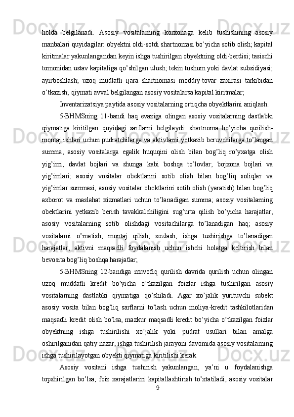 holda   belgilanadi.   Asosiy   vositalarning   korxonaga   kelib   tushishining   asosiy
manbalari quyidagilar: obyektni oldi-sotdi shartnomasi bo’yicha sotib olish; kapital
kiritmalar yakunlangandan keyin ishga tushirilgan obyektning oldi-berdisi; tasischi
tomonidan ustav kapitaliga qo’shilgan ulush; tekin tushum yoki davlat subsidiyasi;
ayirboshlash;   uzoq   mudlatli   ijara   shartnomasi   moddiy-tovar   zaxirasi   tarkibidan
o’tkazish; qiymati avval belgilangan asosiy vositalarsa kapital kiritmalar;
Inventarizatsiya paytida asosiy vositalarning ortiqcha obyektlarini ani ql ash.
5-BHMSning   11-bandi   haq   evaziga   olingan   asosiy   vositalarning   dastlabki
qiymatiga   kiritilgan   quyidagi   sarflarni   belgilaydi:   shartnoma   bo’yicha   qurilish-
montaj ishlari uchun pudratchilarga va aktivlarni yetkazib beruvchilarga to’langan
summa;   asosiy   vositalarga   egalik   huquqini   olish   bilan   bog’liq   ro’yxatga   olish
yig’imi,   davlat   bojlari   va   shunga   kabi   boshqa   to’lovlar;   bojxona   bojlari   va
yig’imlari;   asosiy   vositalar   obektlarini   sotib   olish   bilan   bog’liq   soliqlar   va
yig’imlar summasi; asosiy vositalar obektlarini sotib olish (yaratish) bilan bog’liq
axborot   va   maslahat   xizmatlari   uchun   to’lanadigan   summa;   asosiy   vositalarning
obektlarini   yetkazib   berish   tavakkalchiligini   sug’urta   qilish   bo’yicha   harajatlar;
asosiy   vositalarning   sotib   olishdagi   vositachilarga   to’lanadigan   haq;   asosiy
vositalarni   o’rnatish,   montaj   qilish,   sozlash,   ishga   tushirishga   to’lanadigan
harajatlar;   aktivni   maqsadli   foydalanish   uchun   ishchi   holatga   keltirish   bilan
bevosita bog’liq boshqa harajatlar;
5-BHMSning   12-bandiga   muvofiq   qurilish   davrida   qurilish   uchun   olingan
uzoq   muddatli   kredit   bo’yicha   o’tka z ilgan   foizlar   ishga   tushirilgan   asosiy
vositalarning   dastlabki   qiymatiga   qo’shiladi.   Agar   xo’jalik   yurituvchi   subekt
asosiy   vosita   bilan   bog’liq   sarflarni   to’lash   uchun   moliya - kredit   tashkilotlaridan
maqsadli   kredit   olish   bo’lsa,   mazkur   m a q s a d li   kre d it   bo’yicha   o’tkazilgan   foizlar
obyek t ning   ishga   tushirilishi   xo’jalik   yoki   pudrat   usullari   bilan   amalga
oshirilganidan qatiy nazar, ishga tushirilish jarayoni davomida asosiy vositalarning
ishga tushirilayotgan obyekti qiymatiga kiritilishi k e rak .
Asosiy   vositani   ishga   tushirish   yakunlangan,   ya’ni   u   foydalanishga
topshirilgan   bo’lsa,   foiz   xarajatlarini   kapitallashtirish   to’xtatiladi,   asosiy   vositalar
9