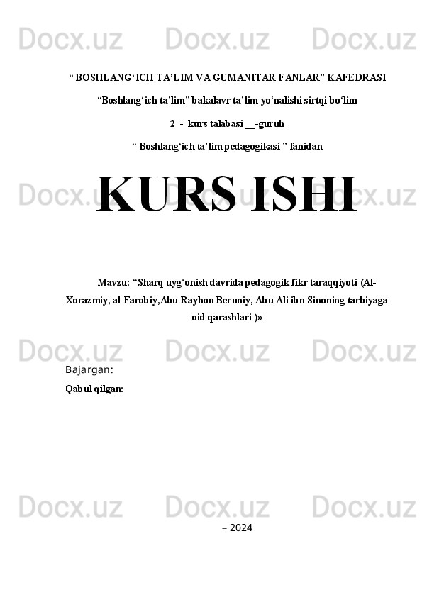 “   BOSHLANG‘ICH TA’LIM VA GUMANITAR FANLAR” KAFEDRASI
“Boshlang‘ich ta’lim” bakalavr ta’lim yo‘nalishi sirtqi bo‘lim  
2  -  kurs talabasi __-guruh
“   Boshlang‘ich ta’lim pedagogikasi ” fanidan
KURS ISHI  
Mavzu:  “Sharq uyg onish davrida pedagogik fikr taraqqiyoti (Al-ʻ
Xorazmiy, al-Farobiy,Abu Rayhon Beruniy, Abu Ali ibn Sinoning tarbiyaga
oid qarashlari )»
Bajargan:                                                     
  Qabul qilgan:                                              
–   202 4 