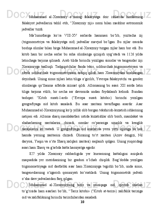 Muhammad   al-Xorazmiy   o zining   falakiyotga   doir   ishlarida   hindlarningʻ
falakiyot   jadvallarini   tahlil   etib,   “Xorazmiy   ziji»   nomi   bilan   mashhur   astronomik
jadvallar tuzdi.
Ma’lumotlarga   ko ra   VIII-XV   asrlarda   hammasi   bo lib,   yuztacha   zij	
ʻ ʻ
(trigonometriya   va   falakiyotga   oid)   jadvallar   mavjud   bo lgan.   Bu   zijlar   orasida	
ʻ
boshqa olimlar bilan birga Muhammad al-Xorazmiy tuzgan zijlar ham bor edi. Bu
kitob   ham   bir   necha   asrlar   bu   soha   olimlariga   qiziqish   uyg otadi   va   1126   yilda	
ʻ
latinchaga tarjima qilinadi. Arab tilida birinchi yozilgan sinuslar va tangenslar ziji
Xorazmiyga   taalluqli.   Tadqiqotchilar   fanda   tekis,   uchburchak   trigonometriyasi   va
sferik   uchburchak   trigonometriyasini   tadqiq   qilish   ham   Xorazmiydan   boshlangan
deyishadi. Uning sinus zijlari latin tiliga o girilib, Yevropa falakiyotchi va geodez	
ʻ
olimlariga   qo llanma   sifatida   xizmat   qildi.   Allomaning   bu   asari   XII   asrda   latin	
ʻ
tiliga   tarjima   etilib,   bir   necha   asr   davomida   undan   foydalanib   kelindi.   Bundan
tashqari   “Kitob   surati-l-ard»   (“Evropa   surati   kitobi»)   birinchi   yozilgan
geografiyaga   oid   kitob   sanaladi.   Bu   asar   xaritani   tavsiflagan   asardir.   Asar
Muhammad al-Xorazmiyning ko p yillik olib borgan tekshirish-kuzatish ishlarining	
ʻ
natijasi edi. Alloma sharq mamlakatlari ustida kuzatishlar olib borib, mamlakat va
shaharlarning   xaritalarini   chizadi,   nomlar   ro parasiga   uzunlik   va   kenglik	
ʻ
darajalarini   ko rsatadi.   U   geografiyaga   oid   asarlarida   yerni   yetti   iqlimga   bo ladi	
ʻ ʻ
hamda   yerning   xaritasini   chizadi.   Olimning   to rt   xaritasi   (Azov   dengizi,   Nil	
ʻ
daryosi, Yaqin va o rta Sharq xalqlari xaritasi) saqlanib qolgan. Uning yuqoridagi	
ʻ
asari ham Sharq va g arbda katta hamiyatga egadir.
ʻ
827   yilda   Xorazmiy   rahbarligida   yer   kurrasining   kattaligini   aniqlash
maqsadida   yer   meridianining   bir   gradusi   o lchab   chiqildi.   Bag dodda   yozilgan	
ʻ ʻ
trigonometriyaga   oid   dastlabki   asar   ham   Xorazmiyga   tegishli   bo lib,   unda   sinus,	
ʻ
tangeneslarning   o zgarish   qonuniyati   ko rsatiladi.   Uning   trigonometrik   jadvali	
ʻ ʻ
o sha davr jadvalaridan farq qilgan.	
ʻ
Muhammad   al-Xorazmiyning   tarix   va   musiqaga   oid,   quyosh   soatlari
to g risida   ham   asarlari   bo lib,   “Tarix   kitobi»   (“Kitob   at-tarix»)   xalifalik   tarixiga
ʻ ʻ ʻ
oid va xalifalikning birinchi tarixchilaridan sanaladi. 
10 