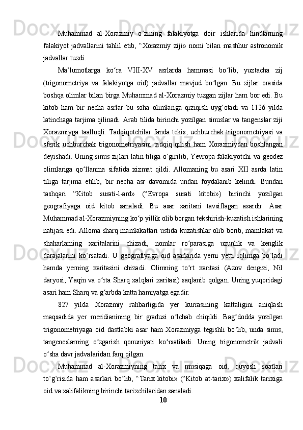 Muhammad   al-Xorazmiy   o zining   falakiyotga   doir   ishlarida   hindlarningʻ
falakiyot   jadvallarini   tahlil   etib,   “Xorazmiy   ziji»   nomi   bilan   mashhur   astronomik
jadvallar tuzdi.
Ma’lumotlarga   ko ra   VIII-XV   asrlarda   hammasi   bo lib,   yuztacha   zij	
ʻ ʻ
(trigonometriya   va   falakiyotga   oid)   jadvallar   mavjud   bo lgan.   Bu   zijlar   orasida	
ʻ
boshqa olimlar bilan birga Muhammad al-Xorazmiy tuzgan zijlar ham bor edi. Bu
kitob   ham   bir   necha   asrlar   bu   soha   olimlariga   qiziqish   uyg otadi   va   1126   yilda	
ʻ
latinchaga tarjima qilinadi. Arab tilida birinchi yozilgan sinuslar va tangenslar ziji
Xorazmiyga   taalluqli.   Tadqiqotchilar   fanda   tekis,   uchburchak   trigonometriyasi   va
sferik   uchburchak   trigonometriyasini   tadqiq   qilish   ham   Xorazmiydan   boshlangan
deyishadi. Uning sinus zijlari latin tiliga o girilib, Yevropa falakiyotchi va geodez	
ʻ
olimlariga   qo llanma   sifatida   xizmat   qildi.   Allomaning   bu   asari   XII   asrda   latin	
ʻ
tiliga   tarjima   etilib,   bir   necha   asr   davomida   undan   foydalanib   kelindi.   Bundan
tashqari   “Kitob   surati-l-ard»   (“Evropa   surati   kitobi»)   birinchi   yozilgan
geografiyaga   oid   kitob   sanaladi.   Bu   asar   xaritani   tavsiflagan   asardir.   Asar
Muhammad al-Xorazmiyning ko p yillik olib borgan tekshirish-kuzatish ishlarining	
ʻ
natijasi edi. Alloma sharq mamlakatlari ustida kuzatishlar olib borib, mamlakat va
shaharlarning   xaritalarini   chizadi,   nomlar   ro parasiga   uzunlik   va   kenglik	
ʻ
darajalarini   ko rsatadi.   U   geografiyaga   oid   asarlarida   yerni   yetti   iqlimga   bo ladi	
ʻ ʻ
hamda   yerning   xaritasini   chizadi.   Olimning   to rt   xaritasi   (Azov   dengizi,   Nil	
ʻ
daryosi, Yaqin va o rta Sharq xalqlari xaritasi) saqlanib qolgan. Uning yuqoridagi	
ʻ
asari ham Sharq va g arbda katta hamiyatga egadir.
ʻ
827   yilda   Xorazmiy   rahbarligida   yer   kurrasining   kattaligini   aniqlash
maqsadida   yer   meridianining   bir   gradusi   o lchab   chiqildi.   Bag dodda   yozilgan	
ʻ ʻ
trigonometriyaga   oid   dastlabki   asar   ham   Xorazmiyga   tegishli   bo lib,   unda   sinus,	
ʻ
tangeneslarning   o zgarish   qonuniyati   ko rsatiladi.   Uning   trigonometrik   jadvali	
ʻ ʻ
o sha davr jadvalaridan farq qilgan.	
ʻ
Muhammad   al-Xorazmiyning   tarix   va   musiqaga   oid,   quyosh   soatlari
to g risida   ham   asarlari   bo lib,   “Tarix   kitobi»   (“Kitob   at-tarix»)   xalifalik   tarixiga
ʻ ʻ ʻ
oid va xalifalikning birinchi tarixchilaridan sanaladi. 
10