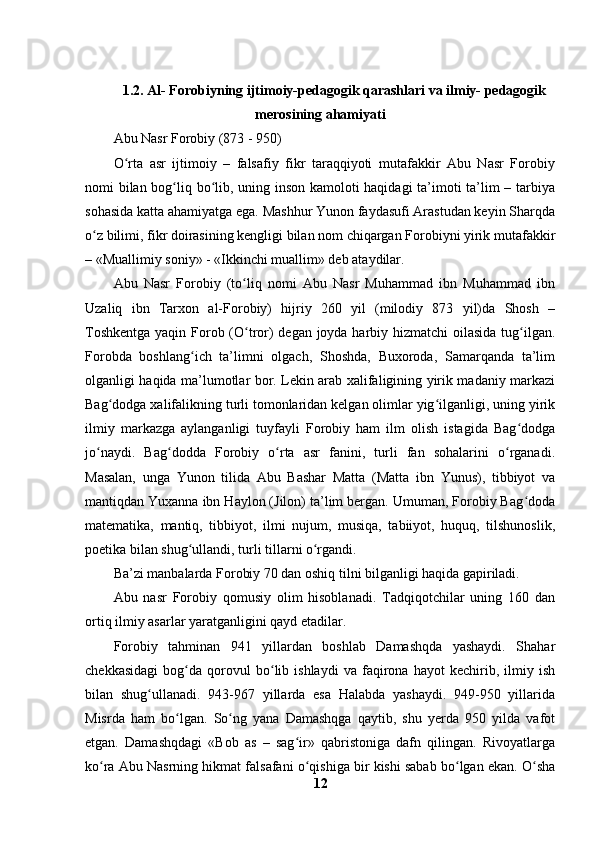 1.2.  Al- Forobiyning ijtimoiy-pedagogik qarashlari va ilmiy- pedagogik
merosining ahamiyati
Abu Nasr Forobiy (873 - 950)
O rta   asr   ijtimoiy   –   falsafiy   fikr   taraqqiyoti   mutafakkir   Abu   Nasr   Forobiyʻ
nomi bilan bog liq bo lib, uning inson kamoloti haqidagi ta’imoti ta’lim – tarbiya	
ʻ ʻ
sohasida katta ahamiyatga ega. Mashhur Yunon faydasufi Arastudan keyin Sharqda
o z bilimi, fikr doirasining kengligi bilan nom chiqargan Forobiyni yirik mutafakkir	
ʻ
– «Muallimiy soniy» - «Ikkinchi muallim» deb ataydilar. 
Abu   Nasr   Forobiy   (to liq   nomi   Abu   Nasr   Muhammad   ibn   Muhammad   ibn	
ʻ
Uzaliq   ibn   Tarxon   al-Forobiy)   hijriy   260   yil   (milodiy   873   yil)da   Shosh   –
Toshkentga  yaqin Forob (O tror)  degan joyda harbiy hizmatchi  oilasida tug ilgan.
ʻ ʻ
Forobda   boshlang ich   ta’limni   olgach,   Shoshda,   Buxoroda,   Samarqanda   ta’lim	
ʻ
olganligi haqida ma’lumotlar bor. Lekin arab xalifaligining yirik madaniy markazi
Bag dodga xalifalikning turli tomonlaridan kelgan olimlar yig ilganligi, uning yirik	
ʻ ʻ
ilmiy   markazga   aylanganligi   tuyfayli   Forobiy   ham   ilm   olish   istagida   Bag dodga	
ʻ
jo naydi.   Bag dodda   Forobiy   o rta   asr   fanini,   turli   fan   sohalarini   o rganadi.	
ʻ ʻ ʻ ʻ
Masalan,   unga   Yunon   tilida   Abu   Bashar   Matta   (Matta   ibn   Yunus),   tibbiyot   va
mantiqdan Yuxanna ibn Haylon (Jilon) ta’lim bergan. Umuman, Forobiy Bag doda	
ʻ
matematika,   mantiq,   tibbiyot,   ilmi   nujum,   musiqa,   tabiiyot,   huquq,   tilshunoslik,
poetika bilan shug ullandi, turli tillarni o rgandi. 	
ʻ ʻ
Ba’zi manbalarda Forobiy 70 dan oshiq tilni bilganligi haqida gapiriladi.
Abu   nasr   Forobiy   qomusiy   olim   hisoblanadi.   Tadqiqotchilar   uning   160   dan
ortiq ilmiy asarlar yaratganligini qayd etadilar. 
Forobiy   tahminan   941   yillardan   boshlab   Damashqda   yashaydi.   Shahar
chekkasidagi   bog da   qorovul   bo lib   ishlaydi   va   faqirona   hayot   kechirib,   ilmiy   ish
ʻ ʻ
bilan   shug ullanadi.   943-967   yillarda   esa   Halabda   yashaydi.   949-950   yillarida	
ʻ
Misrda   ham   bo lgan.   So ng   yana   Damashqga   qaytib,   shu   yerda   950   yilda   vafot	
ʻ ʻ
etgan.   Damashqdagi   «Bob   as   –   sag ir»   qabristoniga   dafn   qilingan.   Rivoyatlarga	
ʻ
ko ra Abu Nasrning hikmat falsafani o qishiga bir kishi sabab bo lgan ekan. O sha	
ʻ ʻ ʻ ʻ
12