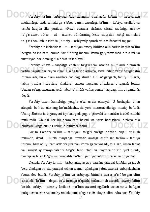 Forobiy   ta’lim   tarbiyaga   bag ishlangan   asarlarida   ta’lim   –   tarbiyaningʻ
muhumligi,   unda   nimalarga   e’tibor   berish   zarurligi,   ta’lim   –   tarbiya   usullari   va
uslubi   haqida   fikr   yuritadi.   «Fozil   odamlar   shahri»,   «Baxt   saodatga   erishuv
to g risida»,   «Ixso   –   al   -   ulum»,   «Ilmlarning   kelib   chiqishi»,   «Aql   ma’nolari	
ʻ ʻ
to g risida» kabi asrlarida ijtimoiy – tarbiyaviy qarashlari o z ifodasini topgan. 
ʻ ʻ ʻ
Forobiy o z ishlarida ta’lim – tarbiyani uzviy birlikda olib borish haqida ta’lim	
ʻ
bergan   bo lsa   ham,   ammo   har   birining   insonni   kamolga   yetkazishda   o z   o rni   va	
ʻ ʻ ʻ
xususiyati bor ekanligini alohida ta’kidlaydi.
Forobiy   «Baxt   –   saodatga   erishuv   to g risida»   asarida   bilimlarni   o rganish	
ʻ ʻ ʻ
tartibi haqida fikr bayon etgan. Uning ta’kidlashicha, avval bilish zarur bo lgan ilm	
ʻ
o rganiladi,   bu   –   olam   asoslari   haqidagi   ilmdir.   Uni   o rgangach,   tabiiy   ilmlarni,	
ʻ ʻ
tabiiy   jismlar   tuzilishini,   shaklini,   osmon   haqidagi   bilimlarni   o rganish   lozim.	
ʻ
Undan so ng, umuman, jonli tabiat o simlik va hayvonlar haqidagi ilm o rganiladi,	
ʻ ʻ ʻ
deydi.
Forobiy   inson   kamolotga   yolg iz   o zi   erisha   olmaydi.   U   boshqalar   bilan	
ʻ ʻ
aloqada   bo lish,   ularning   ko maklashuvchi   yoki   munosabatlariga   muxtoj   bo ladi.	
ʻ ʻ ʻ
Uning fikricha tarbi jarayoni tajribali pedagog, o qituvchi tomonidan tashkil etilishi	
ʻ
muhumdir.   Chunki   har   bir   odam   ham   baxtni   va   narsa   hodisalarni   o zicha   bila	
ʻ
olmaydi. Unga buning uchun o qituvchi lozim.	
ʻ
Bunga   Forobiy   ta’lim   –   tarbiyani   to g ri   yo lga   qo yish   orqali   erishish	
ʻ ʻ ʻ ʻ
mumkin,   deydi.   Chunki   maqsadga   muvofiq   amalga   oshirilgan   ta’lim   –   tarbiya
insonni ham aqliy, ham axloqiy jihatdan komolga yetkazadi, xususan, inson tabiat
va   jamiyat   qonun-qoidalarini   to g ri   bilib   oladi   va   hayotda   to g ri   yo l   tutadi,	
ʻ ʻ ʻ ʻ ʻ
boshqalar bilan to g ri munosabatda bo ladi, jamiyat tartib qoidalariga rioya etadi.	
ʻ ʻ ʻ
Demak, Forobiy ta’lim – tarbiyaning asosiy vazifasi jamiyat talablariga javob
bera oladigan va shu jamiyat uchun xizmat qiladigan yetuk insonni tarbiyalashdan
iborat   deb   biladi.   Forobiy   ta’lim   va   tarbiyaga   birinchi   marta   ta’rif   bergan   olim
sanaladi.   Ta’lim   –   degan   so z   insonga   o qitish,   tushuntirish   asosida   nazariy   bilim	
ʻ ʻ
berish;   tarbiya   –   nazariy   fazilatni,   ma’lum   xunarni   egallash   uchun   zarur   bo lgan	
ʻ
xulq normalarini va amaliy malakalarni o rgatishdir, deydi olim. Abu nasr Forobiy	
ʻ
14 