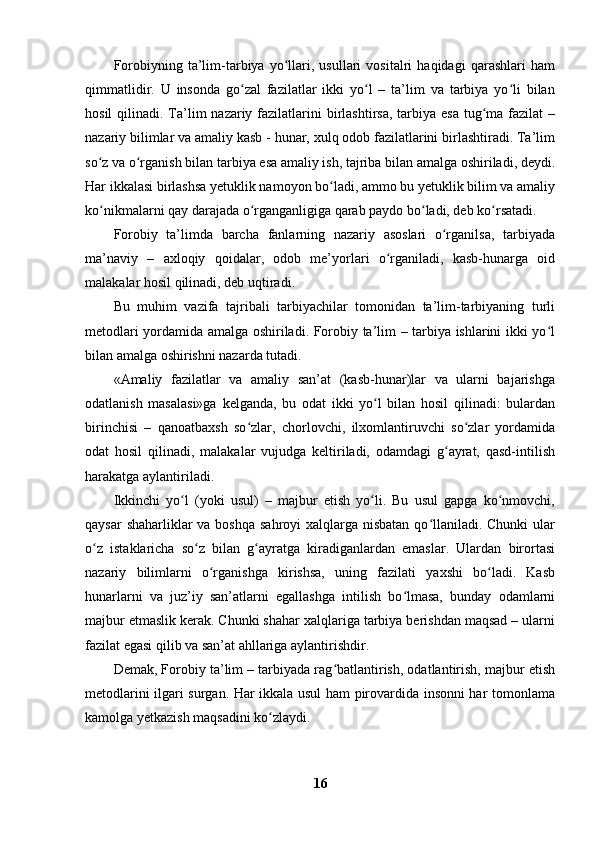 Forobiyning   ta’lim-tarbiya   yo llari,   usullari   vositalri   haqidagi   qarashlari   hamʻ
qimmatlidir.   U   insonda   go zal   fazilatlar   ikki   yo l   –   ta’lim   va   tarbiya   yo li   bilan	
ʻ ʻ ʻ
hosil  qilinadi. Ta’lim  nazariy fazilatlarini  birlashtirsa, tarbiya esa  tug ma  fazilat  –	
ʻ
nazariy bilimlar va amaliy kasb - hunar, xulq odob fazilatlarini birlashtiradi. Ta’lim
so z va o rganish bilan tarbiya esa amaliy ish, tajriba bilan amalga oshiriladi, deydi.	
ʻ ʻ
Har ikkalasi birlashsa yetuklik namoyon bo ladi, ammo bu yetuklik bilim va amaliy	
ʻ
ko nikmalarni qay darajada o rganganligiga qarab paydo bo ladi, deb ko rsatadi. 	
ʻ ʻ ʻ ʻ
Forobiy   ta’limda   barcha   fanlarning   nazariy   asoslari   o rganilsa,   tarbiyada	
ʻ
ma’naviy   –   axloqiy   qoidalar,   odob   me’yorlari   o rganiladi,   kasb-hunarga   oid	
ʻ
malakalar hosil qilinadi, deb uqtiradi.
Bu   muhim   vazifa   tajribali   tarbiyachilar   tomonidan   ta’lim-tarbiyaning   turli
metodlari yordamida amalga oshiriladi. Forobiy ta’lim – tarbiya ishlarini ikki yo l	
ʻ
bilan amalga oshirishni nazarda tutadi. 
«Amaliy   fazilatlar   va   amaliy   san’at   (kasb-hunar)lar   va   ularni   bajarishga
odatlanish   masalasi»ga   kelganda,   bu   odat   ikki   yo l   bilan   hosil   qilinadi:   bulardan	
ʻ
birinchisi   –   qanoatbaxsh   so zlar,   chorlovchi,   ilxomlantiruvchi   so zlar   yordamida	
ʻ ʻ
odat   hosil   qilinadi,   malakalar   vujudga   keltiriladi,   odamdagi   g ayrat,   qasd-intilish	
ʻ
harakatga aylantiriladi.
Ikkinchi   yo l   (yoki   usul)   –   majbur   etish   yo li.   Bu   usul   gapga   ko nmovchi,	
ʻ ʻ ʻ
qaysar  shaharliklar va boshqa sahroyi  xalqlarga nisbatan qo llaniladi. Chunki  ular	
ʻ
o z   istaklaricha   so z   bilan   g ayratga   kiradiganlardan   emaslar.   Ulardan   birortasi	
ʻ ʻ ʻ
nazariy   bilimlarni   o rganishga   kirishsa,   uning   fazilati   yaxshi   bo ladi.   Kasb	
ʻ ʻ
hunarlarni   va   juz’iy   san’atlarni   egallashga   intilish   bo lmasa,   bunday   odamlarni	
ʻ
majbur etmaslik kerak. Chunki shahar xalqlariga tarbiya berishdan maqsad – ularni
fazilat egasi qilib va san’at ahllariga aylantirishdir.
Demak, Forobiy ta’lim – tarbiyada rag batlantirish, odatlantirish, majbur etish	
ʻ
metodlarini ilgari surgan. Har ikkala usul ham pirovardida insonni har tomonlama
kamolga yetkazish maqsadini ko zlaydi. 	
ʻ
16 